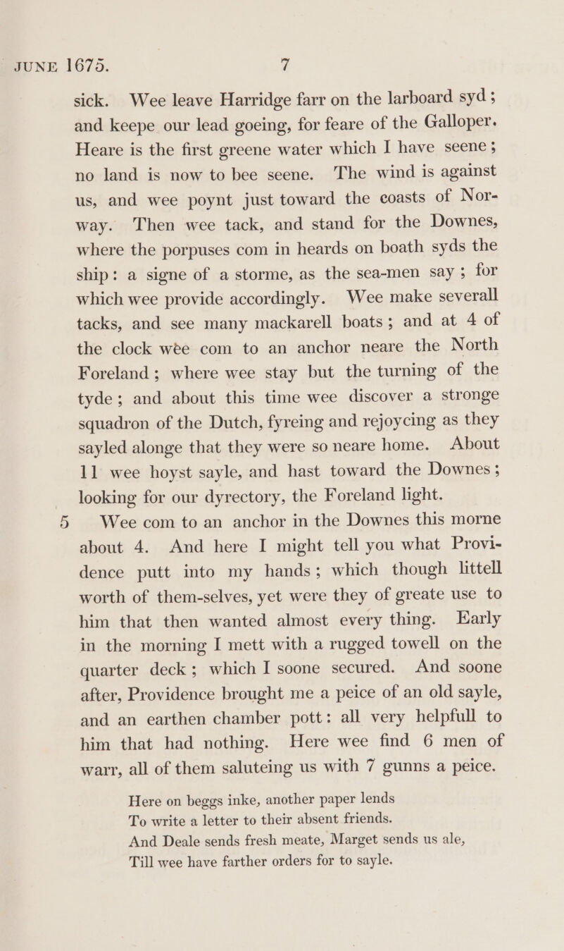 sick. Wee leave Harridge farr on the larboard syd; and keepe our lead goeing, for feare of the Galloper. Heare is the first greene water which I have seene; no land is now to bee seene. The wind is against us, and wee poynt just toward the coasts of Nor- way. Then wee tack, and stand for the Downes, where the porpuses com in heards on boath syds the ship: a signe of a storme, as the sea-men say ; for which wee provide accordingly. Wee make severall tacks, and see many mackarell boats; and at 4 of the clock wee com to an anchor neare the North Foreland; where wee stay but the turning of the tyde; and about this time wee discover a stronge squadron of the Dutch, fyreing and rejoycing as they sayled alonge that they were so neare home. About 11 wee hoyst sayle, and hast toward the Downes ; looking for our dyrectory, the Foreland light. 5 Wee com to an anchor in the Downes this morne about 4. And here I might tell you what Provi- dence putt into my hands; which though littell worth of them-selves, yet were they of greate use to him that then wanted almost every thing. Early in the morning I mett with a rugged towell on the quarter deck; which I soone secured. And soone after, Providence brought me a peice of an old sayle, and an earthen chamber pott: all very helpfull to him that had nothing. Here wee find 6 men of war, all of them saluteing us with 7 gunns a peice. Here on beggs inke, another paper lends To write a letter to their absent friends. And Deale sends fresh meate, Marget sends us ale, Till wee have farther orders for to sayle.