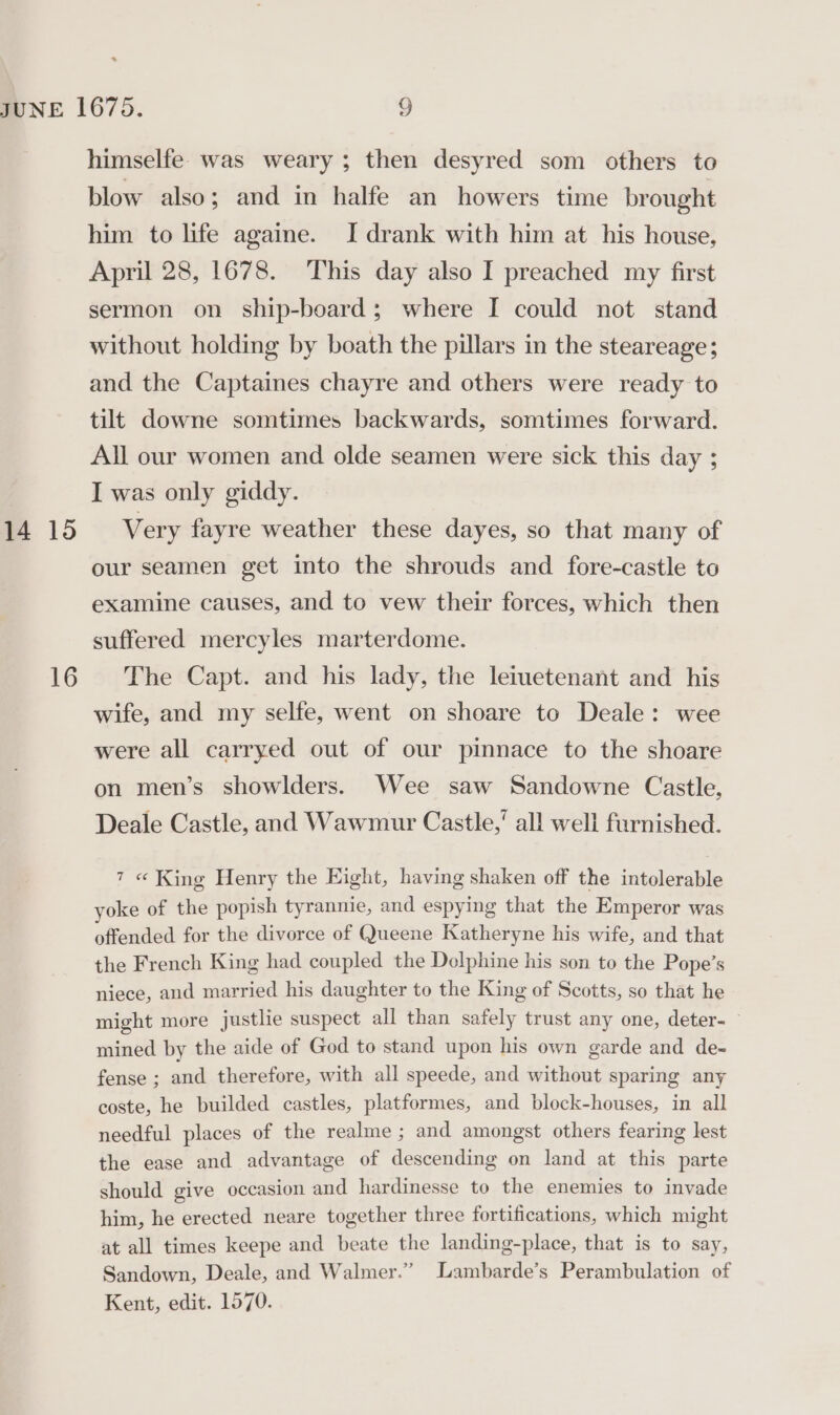 * 14 15 16 himselfe was weary ; then desyred som others to blow also; and in halfe an howers time brought him to life againe. I drank with him at his house, April 28, 1678. This day also I preached my first sermon on ship-board; where I could not stand without holding by boath the pillars in the steareage; and the Captaines chayre and others were ready to tilt downe somtimes backwards, somtimes forward. All our women and olde seamen were sick this day ; I was only giddy. Very fayre weather these dayes, so that many of our seamen get into the shrouds and fore-castle to examine causes, and to vew their forces, which then suffered mercyles marterdome. The Capt. and his lady, the leiuetenant and his wife, and my selfe, went on shoare to Deale: wee were all carryed out of our pinnace to the shoare on men’s showlders. Wee saw Sandowne Castle, Deale Castle, and Wawmur Castle, all well furnished. 7 « King Henry the Eight, having shaken off the intolerable yoke of the popish tyrannie, and espying that the Emperor was offended for the divorce of Queene Katheryne his wife, and that the French King had coupled the Delphine his son to the Pope’s niece, and married his daughter to the King of Scotts, so that he might more justlie suspect all than safely trust any one, deter- mined by the aide of God to stand upon his own garde and de- fense ; and therefore, with all speede, and without sparing any coste, he builded castles, platformes, and block-houses, in all needful places of the realme ; and amongst others fearing lest the ease and advantage of descending on land at this parte should give occasion and hardinesse to the enemies to invade him, he erected neare together three fortifications, which might at all times keepe and beate the landing-place, that is to say, Sandown, Deale, and Walmer.” Lambarde’s Perambulation of Kent, edit. 1570.