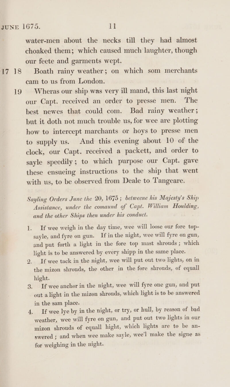 17 18 19 water-men about the necks till they had almost choaked them; which caused much laughter, though our feete and garments wept. Boath rainy weather; on which som merchants cam to us from London. Wheras our ship was very ill mand, this last night our Capt. received an order to presse men. The best newes that could com. Bad rainy weather ; but it doth not much trouble us, for wee are plotting how to intercept marchants or hoys to presse men to supply us. And this evening about 10 of the clock, our Capt. received a packett, and order to sayle speedily; to which purpose our Capt. gave these ensueing instructions to the ship that went with us, to be observed from Deale to Tangeare. Sayling Orders June the 20, 1675; betweene his Majesty's Ship Assistance, under the comaund of Capt. William Houlding, and the other Ships then under his conduct. 1. If wee weigh in the day time, wee will loose our fore top- sayle, and fyre on gun. If in the night, wee will fyre on gun, and put forth a light in the fore top mast shrouds ; which light is to be answered by every shipp in the same place. If wee tack in the night, wee will put out two lights, on in the mizon shrouds, the other in the fore shrouds, of equall hight. 3. If weeanchor in the night, wee will fyre one gun, and put out a light in the mizon shrouds, which light is to be answered ho in the sam place. 4. If wee lye by in the night, or try, or hull, by reason of bad weather, wee will fyre on gun, and put out two lights in our mizon shrouds of equall hight, which lights are to be an- swered ; and when wee make sayle, wee’l make the signe as for weighing in the night.