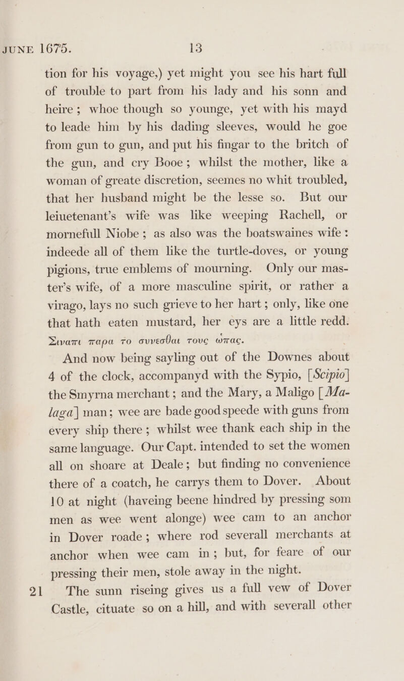 21 tion for his voyage,) yet might you see his hart full of trouble to part from his lady and his sonn and heire ; whoe though so younge, yet with his mayd to leade him by his dading sleeves, would he goe from gun to gun, and put his fingar to the britch of the gun, and cry Booe; whilst the mother, like a woman of greate discretion, seemes no whit troubled, that her husband might be the lesse so. But our leiuetenant’s wife was like weeping Rachell, or mornefull Niobe ; as also was the boatswaines wife : indeede all of them like the turtle-doves, or young pigions, true emblems of mourning. Only our mas- ter’s wife, of a more masculine spirit, or rather a virago, lays no such grieve to her hart; only, like one that hath eaten mustard, her eys are a little redd. Dwar Tapa TO cuvec0at TOVvVC wTrac. And now being sayling out of the Downes about the Smyrna merchant ; and the Mary, a Maligo [ Ma- laga] man; wee are bade good speede with guns from every ship there ; whilst wee thank each ship in the same language. Our Capt. intended to set the women all on shoare at Deale; but finding no convenience there of a coatch, he carrys them to Dover. About 10 at night (haveing beene hindred by pressing som men as wee went alonge) wee cam to an anchor in Dover roade; where rod severall merchants at anchor when wee cam in; but, for feare of our pressing their men, stole away in the night. The sunn riseing gives us a full vew of Dover Castle, cituate so on a hill, and with severall other