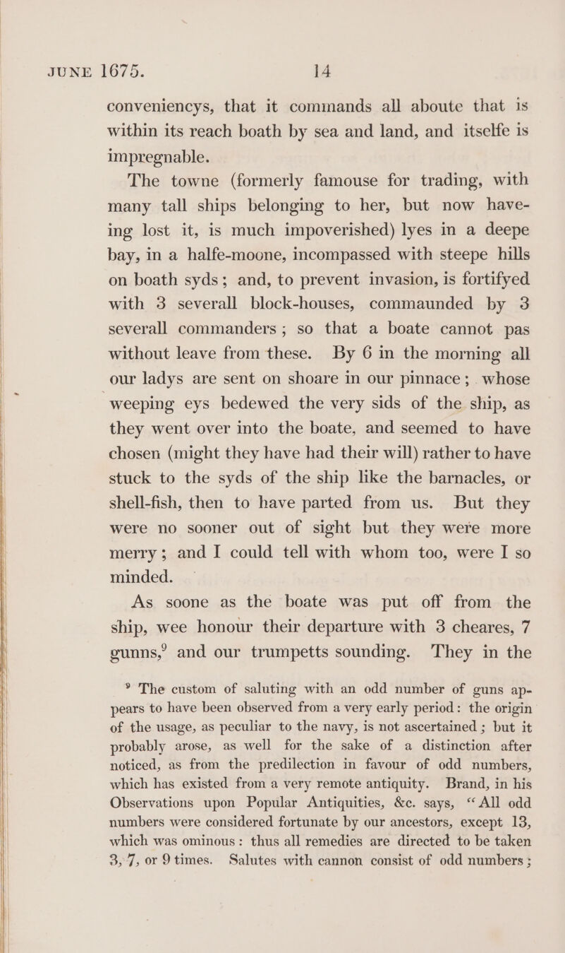 conveniencys, that it commands all aboute that 1s within its reach boath by sea and land, and itselfe is impregnable. The towne (formerly famouse for trading, with many tall ships belonging to her, but now have- ing lost it, is much impoverished) lyes in a deepe bay, in a halfe-moone, incompassed with steepe hills on boath syds; and, to prevent invasion, is fortifyed with 3 severall block-houses, commaunded by 3 severall commanders ; so that a boate cannot pas | without leave from these. By 6 in the morning all our ladys are sent on shoare in our pinnace ;. whose weeping eys bedewed the very sids of the ship, as they went over into the boate, and seemed to have chosen (might they have had their will) rather to have stuck to the syds of the ship like the barnacles, or shell-fish, then to have parted from us. But they were no sooner out of sight but they were more merry; and I could tell with whom too, were I so minded. As soone as the boate was put off from the ship, wee honour their departure with 3 cheares, 7 gunns,’ and our trumpetts sounding. They in the * The custom of saluting with an odd number of guns ap- pears to have been observed from a very early period: the origin of the usage, as peculiar to the navy, is not ascertained ; but it probably arose, as well for the sake of a distinction after noticed, as from the predilection in favour of odd numbers, which has existed from a very remote antiquity. Brand, in his Observations upon Popular Antiquities, &amp;c. says, “All odd numbers were considered fortunate by our ancestors, except 13, which was ominous: thus all remedies are directed to be taken 3,7, or 9times. Salutes with cannon consist of odd numbers ;