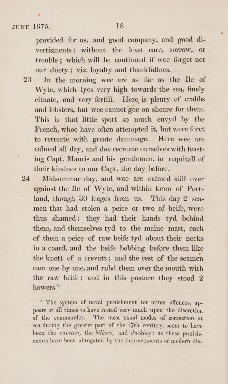 24 provided for us, and good company, and good di- vertisments; without the least care, sorrow, or trouble ; which will be continued if wee forget not our duety; viz. loyalty and thankfullnes. Wyte, which lyes very high towards the sea, finely cituate, and very fertill. Here is plenty of crabbs and lobsters, but wee cannot goe on shoare for them. French, whoe have often attempted it, but were forct to retreate with greate dammage. Here wee are calmed all day, and doe recreate ourselves with feast- ing Capt. Mauris and his gentlemen, in requitall of their kindnes to our Capt. the day before. Midsummar day, and wee are calmed still over against the Ile of Wyte, and within kenn of Port- land, though 30 leages from us. This day 2 sea- men that had stolen a peice or two of beife, were thus shamed: they had their hands tyd behind them, and themselves tyd to the maine mast, each of them a peice of raw beife tyd about their necks in a coard, and the beife bobbing before them like the knott of a crevatt; and the rest of the seamen cam one by one, and rubd them over the mouth with the raw beife; and in this posture they stood 2 howers.” '' The system of naval punishment for minor offences, ap- pears at all times to have rested very much upon the discretion of the commander. The most usual modes of correction at been the capstan, the bilboes, and ducking: as these punish- ments have been abrogated by the improvements of modern dis-