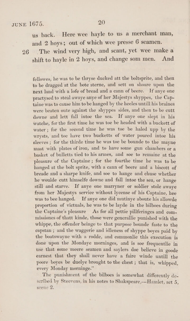 us back. Here wee hayle to us a merchant man, and 2 hoys; out of which wee presse 6 seamen. shift to hayle in 2 hoys, and change som men. And fellowes, he was to be thryse ducked att the boltsprite, and then to be dragged at the bote sterne, and sett on shoare upon the next land with a lofe of bread and a cann of beere. If anye one practysed to steal awaye anye of her Majestys shyppes, the Cap- taine was to cause him to be hanged by the heeles untill his braines were beaten oute against the shyppes sides, and then to be cutt downe and lett fall intoe the sea. If anye one slept in his watche, for the first time he was toe be headed with a buckett of water ; for the second time he was toe be haled upp by the wrysts, and toe have two bucketts of water poured intoe his sleeves ; for the thirde time he was toe be bounde to the mayne mast with plates of iron, and to have some gun chambers or a basket of bulletts tied to his armes, and soe to remaine at the pleasure of the Captaine ; for the fourthe time he was to be hanged at the bolt sprite, with a cann of beere and a biscott of breade and a sharpe knife, and soe to hange and chuse whether he woulde cutt himselfe downe and fall intoe the sea, or hange still and starve. If anye one marryner or soldier stole awaye from her Majestys service without lycense of his Captaine, hee was to bee hanged. If anye one did mutinye aboute his allowde proportion of victuals, he was to be layde in the bilboes during the Captaine’s pleasure As for all pettie pillferinges and com- missiones of thatt kinde, those were generallie punished with the whippe, the offender beinge to that purpose bounde faste to the capstan ; and the waggerie and idleness of shyppe boyes paid by the boatswayne with a rodde, and commonlie this execution is done upon the Mondaye morninges, and is soe frequentlie in use that some meere seamen and saylers doe believe in goode earnest that they shall never have a faire winde untill the poore boyes be duelye brought to the chest ; that is, whipped, every Monday morninge.” The punishment of the bilboes is somewhat differently de- seribed by Steevens, in his notes to Shakspeare,—Hamlet, act 5, scene 2.