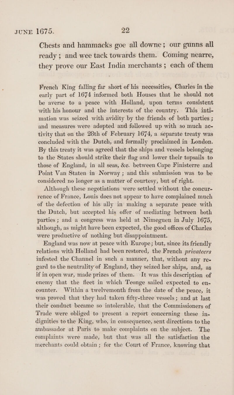 Chests and hammacks goe all downe; our gunns all ready ; and wee tack towards them. Coming nearre, they prove our East India merchants ; each of them French King falling far short of his necessities, Charles in the early part of 1674 informed both Houses that he should not be averse to a peace with Holland, upon terms consistent with his honour and the interests of the country. This inti- mation was seized with avidity by the friends of both parties ; and measures were adopted and followed up with so much ae- tivity that on the 28th of February 1674, a separate treaty was concluded with the Dutch, and formally proclaimed in London. By this treaty it was agreed that the ships and vessels belonging to the States should strike their flag and lower their topsails to those of England, in all seas, &amp;c. between Cape Finisterre and Point Van Staten in Norway ; and this submission was to be considered no longer as a matter of courtesy, but of right. Although these negotiations were settled without the concur- rence of France, Louis does not appear to have complained much of the defection of his ally in making a separate peace with the Dutch, but accepted his offer of mediating between both parties ; and a congress was held at Nimeguen in July 1675, although, as might have been expected, the good offices of Charles were productive of nothing but disappointment. England was now at peace with Europe; but, since its friendly relations with Holland had been restored, the French privateers infested the Channel in such a manner, that, without any re- gard to the neutrality of England, they seized her ships, and, as if in open war, made prizes of them. It was this description of enemy that the fleet in which Teonge sailed expected to en- counter. Within a twelvemonth from the date of the peace, it was proved that they had taken fifty-three vessels; and at last their conduct beeame so intolerable, that the Commissioners of Trade were obliged to present a report concerning these in- dignities to the King, who, in consequence, sent directions to the ambassador at Paris to make complaints on the subject. The complaints were made, but that was all the satisfaction the merchants could obtain ; for the Court of France, knowing that