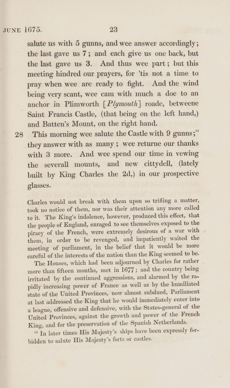 the last gave us 7; and each give us one back, but the last gave us 3. And thus wee part; but this meeting hindred our prayers, for ’tis not a time to pray when wee are ready to fight. And the wind being very scant, wee cam with much a doe to an anchor in Plimworth [Plymouth| roade, betweene 28 and Batten’s Mount, on the right hand. This morning wee salute the Castle with 9 gunns; they answer with as many ; wee returne our thanks with 3 more. And wee spend our time in vewing the severall mounts, and new cittydell, (lately built by King Charles the 2d,) in our prospective glasses. Charles would not break with them upon so trifling a matter, took no notice of them, nor was their attention any more called to it. The King’s indolence, however, produced this effect, that the people of England, enraged to see themselves exposed to the piracy of the French, were extremely desirous of a war with them, in order to be revenged, and impatiently waited the meeting of parliament, in the belief that it would be more careful of the interests of the nation than the King seemed to be. The Houses, which had been adjourned by Charles for rather | more than fifteen months, met in 1677; and the country being irritated by the continued aggressions, and alarmed by the ra- pidly increasing power of France as well as by the humiliated state of the United Provinces, now almost subdued, Parliament at last addressed the King that he would immediately enter into a league, offensive and defensive, with the States-general of the United Provinces, against the growth and power of the French King, and for the preservation of the Spanish Netherlands. '3 In later times His Majesty’s ships have been expressly for- bidden to salute His Majesty’s forts or castles.