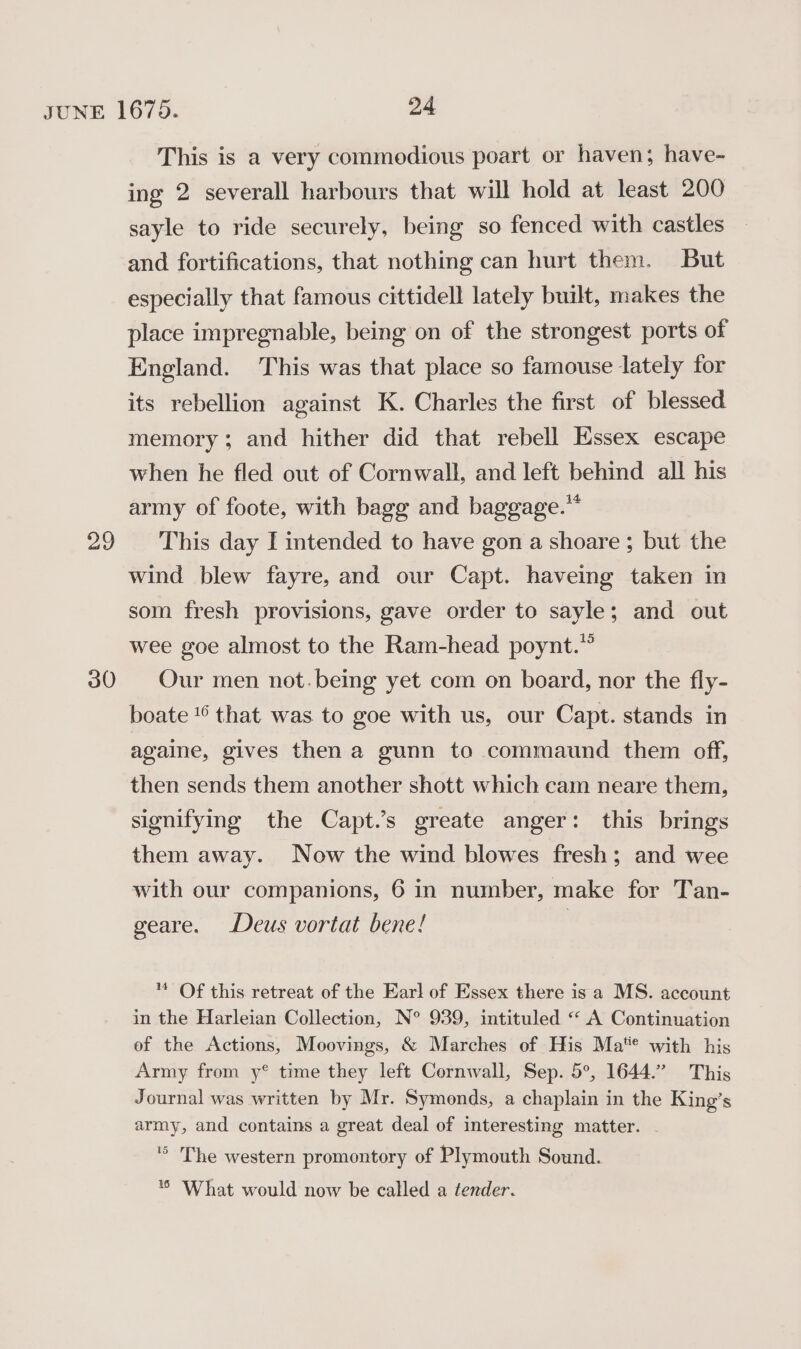 30 This is a very commodious poart or haven; have- ing 2 severall harbours that will hold at least 200 sayle to ride securely, being so fenced with castles and fortifications, that nothing can hurt them. But especially that famous cittidell lately built, makes the place impregnable, being on of the strongest ports of England. This was that place so famouse lately for its rebellion against K. Charles the first of blessed memory; and hither did that rebell Essex escape when he fled out of Cornwall, and left behind all his army of foote, with bagg and baggage.”* wind blew fayre, and our Capt. haveing taken in som fresh provisions, gave order to sayle; and out wee goe almost to the Ram-head poynt.”” Our men not.being yet com on board, nor the fly- boate *° that was to goe with us, our Capt. stands in againe, gives then a gunn to commaund them off, then sends them another shott which cam neare them, signifying the Capt.’s greate anger: this brings them away. Now the wind blowes fresh; and wee with our companions, 6 in number, make for Tan- geare. Deus vortat bene! | ™ Of this retreat of the Earl of Essex there is a MS. account in the Harleian Collection, N° 939, intituled “ A Continuation ef the Actions, Moovings, &amp; Marches of His Ma** with his Army from y°® time they left Cornwall, Sep. 5°, 1644.” This Journal was written by Mr. Symonds, a chaplain in the King’s army, and contains a great deal of interesting matter. . '° The western promontory of Plymouth Sound. *® What would now be called a tender.