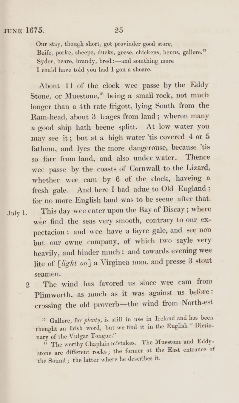 July 1. Our stay, though short, got provinder good store, Beife, porke, sheepe, ducks, geese, chickens, henns, gallore.” Syder, beare, brandy, bred :—and somthing more I could have told you had I gon a shoare. About I! of the clock wee passe by the Eddy Stone, or Muestone,”” being a small rock, not much longer than a 4th rate frigott, lying South from the Ram-head, about 3 leages from land; wheron many a good ship hath beene splitt. At low water you fathom, and lyes the more dangerouse, because ‘tis so farr from land, and also under water. Thence wee passe by the coasts of Cornwall to the Lizard, whether wee cam by 6 of the clock, haveing a fresh gale. And here I bad adue to Old England ; for no more English land was to be seene after that. This day wee enter upon the Bay of Biscay ; where wee find the seas very smooth, contrary to our ex- pectacion : and wee have a fayre gale, and see non but our owne company, of which two sayle very heavily, and hinder much: and towards evenmg wee lite of [light on] a Virginea man, and presse 3 stout seamen. The wind has favored us since wee cam from Plimworth, as much as it was against us before : crossing the old proverb—the wind from North-est 7 Gallore, for plenty, is still in use in Ireland and has been thought an Irish word, but we find it in the English “ Dictio- nary of the Vulgar Tongue.” 18 The worthy Chaplain mistakes. The Muestone and Eddy- stone are different rocks; the former at the East entrance of the Sound ; the latter where he describes it.