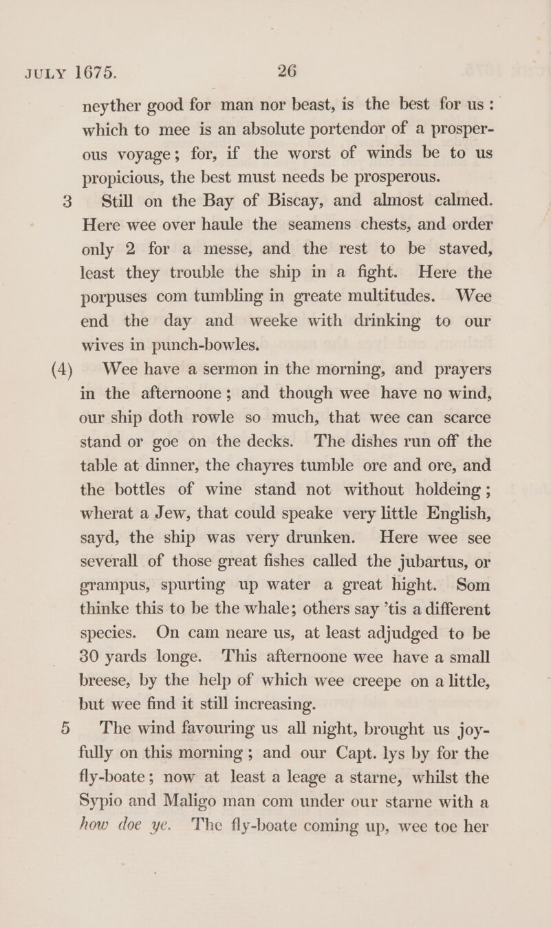 neyther good for man nor beast, is the best for us: which to mee is an absolute portendor of a prosper- ous voyage; for, if the worst of winds be to us propicious, the best must needs be prosperous. 3 Still on the Bay of Biscay, and almost calmed. Here wee over haule the seamens chests, and order only 2 for a messe, and the rest to be staved, least they trouble the ship in a fight. Here the porpuses com tumbling in greate multitudes. Wee end the day and weeke with drinking to our wives in punch-bowles. (4) Wee have a sermon in the morning, and prayers in the afternoone; and though wee have no wind, our ship doth rowle so much, that wee can scarce stand or goe on the decks. The dishes run off the table at dinner, the chayres tumble ore and ore, and the bottles of wine stand not without holdeing ; wherat a Jew, that could speake very little English, sayd, the ship was very drunken. Here wee see severall of those great fishes called the jubartus, or erampus, spurting up water a great hight. Som thinke this to be the whale; others say ’tis a different species. On cam neare us, at least adjudged to be 30 yards longe. This afternoone wee have a small breese, by the help of which wee creepe on a little, but wee find it still increasing. 5 The wind favouring us all night, brought us joy- fully on this morning; and our Capt. lys by for the fly-boate; now at least a leage a starne, whilst the Sypio and Maligo man com under our starne with a how doe ye. The fly-boate coming up, wee toe her