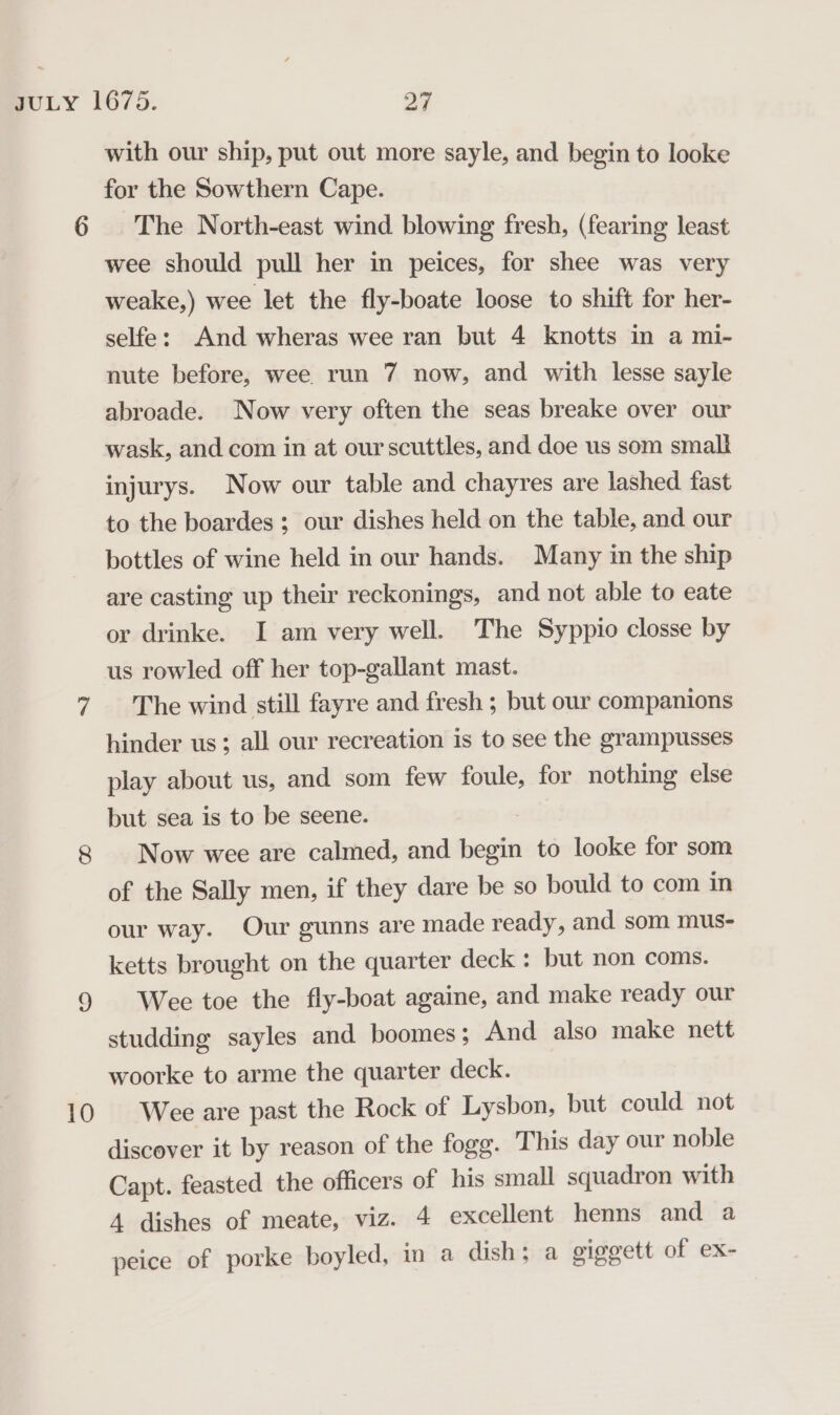 10 with our ship, put out more sayle, and begin to looke for the Sowthern Cape. The North-east wind blowing fresh, (fearing least wee should pull her in peices, for shee was very weake,) wee let the fly-boate loose to shift for her- selfe: And wheras wee ran but 4 knotts in a mi- abroade. Now very often the seas breake over our wask, and com in at ourscuttles, and doe us som smalt injurys. Now our table and chayres are lashed fast to the boardes ; our dishes held on the table, and our bottles of wine held in our hands. Many in the ship are casting up their reckonings, and not able to eate or drinke. I am very well. The Syppio closse by us rowled off her top-gallant mast. The wind still fayre and fresh ; but our companions hinder us; all our recreation is to see the grampusses play about us, and som few foule, for nothing else but sea is to be seene. . Now wee are calmed, and begin to looke for som of the Sally men, if they dare be so bould to com in our way. Our gunns are made ready, and som mus- ketts brought on the quarter deck : but non coms. Wee toe the fly-boat againe, and make ready our studding sayles and boomes; And also make nett woorke to arme the quarter deck. Wee are past the Rock of Lysbon, but could not discover it by reason of the fogg. This day our noble Capt. feasted the officers of his small squadron with A dishes of meate, viz. 4 excellent henns and a peice of porke boyled, in a dish; a giggett of ex-