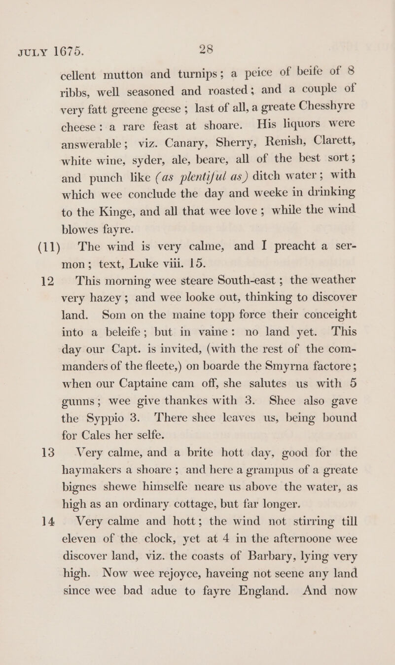 13 14 cellent mutton and turnips; a peice of beife of 8 ribbs, well seasoned and roasted; and a couple of very fatt greene geese ; last of all, a greate Chesshyre cheese: a rare feast at shoare. His liquors were answerable; viz. Canary, Sherry, Renish, Clarett, white wine, syder, ale, beare, all of the best sort ; and punch like (as plentiful as) ditch water ; with which wee conclude the day and weeke in drinking to the Kinge, and all that wee love ; while the wind blowes fayre. The wind is very calme, and I preacht a ser- mon; text, Luke vii. 195. very hazey; and wee looke out, thinking to discover land. Som on the maine topp force their conceight into a beleife; but in vaine: no land yet. This day our Capt. is invited, (with the rest of the com- manders of the fleete,) on boarde the Smyrna factore ; when our Captaine cam off, she salutes us with 5 gunns; wee give thankes with 3. Shee also gave the Syppio 3. There shee leaves us, being bound for Cales her selfe. Very calme, and a brite hott day, good for the haymakers a shoare ; and here a grampus of a greate bignes shewe himselfe neare us above the water, as high as an ordinary cottage, but far longer. Very calme and hott; the wind not stirring till eleven of the clock, yet at 4 in the afternoone wee discover land, viz. the coasts of Barbary, lying very high. Now wee rejoyce, haveing not seene any land since wee bad adue to fayre England. And now