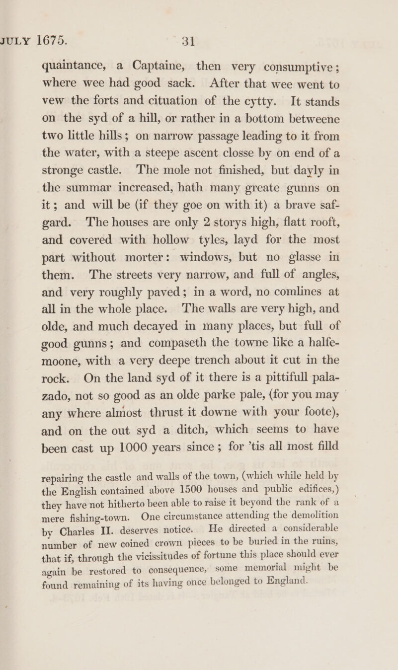 quaintance, a Captaine, then very consumptive ; where wee had good sack. After that wee went to vew the forts and cituation of the cytty. It stands on the syd of a hill, or rather in a bottom betweene two little hills; on narrow passage leading to it from the water, with a steepe ascent closse by on end of a stronge castle. The mole not finished, but dayly in the summar increased, hath many greate gunns on it; and will be (if they goe on with it) a brave saf- gard. The houses are only 2 storys high, flatt rooft, and covered with hollow tyles, layd for the most part without morter: windows, but no glasse in them. The streets very narrow, and full of angles, and very roughly paved; in a word, no comlines at all in the whole place. The walls are very high, and olde, and much decayed in many places, but full of good gunns; and compaseth the towne like a haltfe- moone, with a very deepe trench about it cut in the rock. On the land syd of it there is a pittifull pala- zado, not so good as an olde parke pale, (for you may — any where almost thrust it downe with your foote), and on the out syd a ditch, which seems to have been cast up 1000 years since 5 for ’tis all most filld repairing the castle and walls of the town, (which while held by the English contained above 1500 houses and public edifices, ) they have not hitherto been able to raise it beyond the rank of a mere fishing-town. One circumstance attending the demolition by Charles II. deserves notice. He directed a considerable number of new coined crown pieces to be buried in the ruins, that if, through the vicissitudes of fortune this place should ever again be restored to consequence, some memorial might be found remaining of its having once belonged to England.