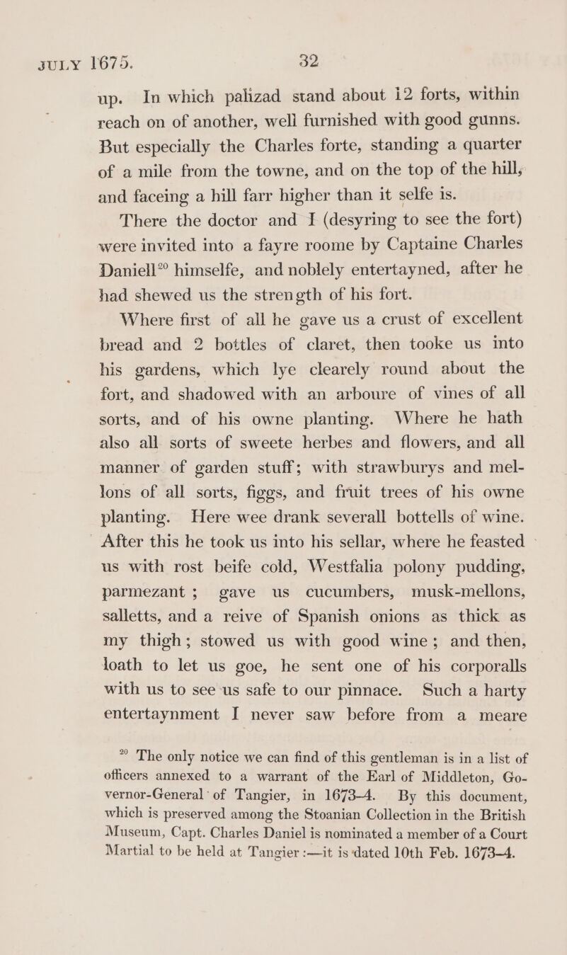 up. In which palizad stand about i2 forts, within reach on of another, well furnished with good gunns. But especially the Charles forte, standing a quarter of a mile from the towne, and on the top of the hil, and faceing a hill farr higher than it selfe 1s. There the doctor and I (desyring to see the fort) were invited into a fayre roome by Captaine Charles Daniell” himselfe, and noblely entertayned, after he had shewed us the strength of his fort. Where first of all he gave us a crust of excellent bread and 2 bottles of claret, then tooke us into his gardens, which lye clearely round about the fort, and shadowed with an arboure of vines of all sorts, and of his owne planting. Where he hath also all. sorts of sweete herbes and flowers, and all manner. of garden stuff; with strawburys and mel- lons of all sorts, figgs, and fruit trees of his owne planting. Here wee drank severall bottells of wine. - After this he took us into his sellar, where he feasted » us with rost beife cold, Westfalia polony pudding, parmezant ; gave us cucumbers, musk-mellons, salletts, and a reive of Spanish onions as thick as my thigh; stowed us with good wine; and then, loath to let us goe, he sent one of his corporalls with us to see us safe to our pinnace. Such a harty entertaynment I never saw before from a meare * The only notice we can find of this gentleman is in a list of officers annexed to a warrant of the Earl of Middleton, Go- vernor-General of Tangier, in 1673-4. By this document, which is preserved among the Stoanian Collection in the British Museum, Capt. Charles Daniel is nominated a member of a Court Martial to be held at Tangier :—it is dated 10th Feb. 1673-4.