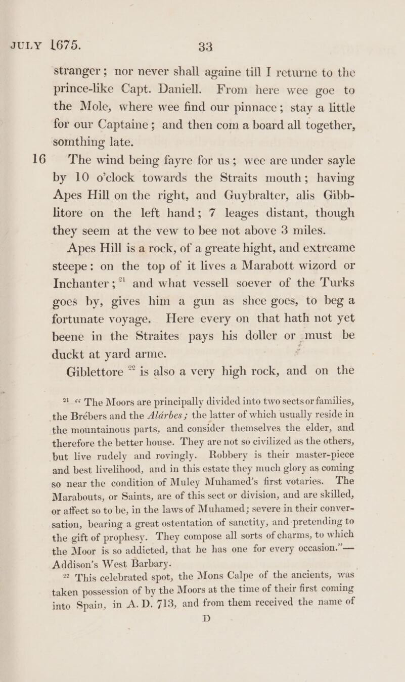 stranger; nor never shall againe till I returne to the prince-like Capt. Daniell. From here wee goe to the Mole, where wee find our pinnace; stay a little for our Captaine; and then com a board all together, somthing late. by 10 o'clock towards the Straits mouth; having Apes Hill on the right, and Guybralter, alis Gibb- litore on the left hand; 7 leages distant, though they seem at the vew to bee not above 3 miles. Apes Hill is a rock, of a greate hight, and extreame steepe: on the top of it lives a Marabott wizord or Inchanter ;* and what vessell soever of the Turks goes by, gives him a gun as shee goes, to beg a fortunate voyage. Here every on that hath not yet beene in the Straites pays his doller or must be duckt at yard arme. 3 Giblettore * is also a very high rock, and on the 21 « The Moors are principally divided into two sects or families, the mountainous parts, and consider themselves the elder, and therefore the better house. They are not so civilized as the others, but live rudely and rovingly. Robbery is their master-piece and best livelihood, and in this estate they much glory as coming so near the condition of Muley Muhamed’s first votaries. The Marabouts, or Saints, are of this sect or division, and are skilled, or affect so to be, in the laws of Muhamed; severe in their conver- sation, bearing a great ostentation of sanctity, and pretending to the gift of prophesy. They compose all sorts of charms, to which the Moor is so addicted, that he has one for every occasion.” — Addison’s West Barbary. 22 This celebrated spot, the Mons Calpe of the ancients, was taken possession of by the Moors at the time of their first coming into Spain, in A.D. 713, and from them received the name of D