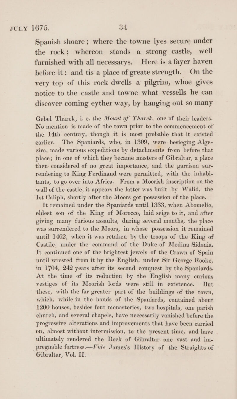 Spanish shoare ; where the towne lyes secure under the rock; whereon stands a strong castle, well furnished with all necessarys. Here is afayer haven before it; and tis a place of greate strength. On the very top of this rock dwells a pilgrim, whoe gives notice to the castle and towne what vessells he can discover coming eyther way, by hanging out so many Gebel Tharek, i. e. the Mount of Tharek, one of their leaders. No mention is made of the town prior to the commencement of the 14th century, though it is most probable that it existed earlier. The Spaniards, who, in 1309, were besieging Alge- zira, made various expeditions by detachments from before that place; in one of which they became masters of Gibraltar, a place then: considered of no great importance, and the garrison sur- rendering to King Ferdinand were permitted, with the inhabi- tants, to go over into Africa. From a Moorish inscription on the wall of the castle, it appears the latter was built by Walid, the 1st Caliph, shortly after the Moors got possession of the place. It remained under the Spaniards until 1333, when Abomelic, eldest son of the King of Morocco, laid seige to it, and after giving many furious assaults, during several months, the place was surrendered to the Moors, in whose possession it remained until 1462, when it was retaken by the troops of the King of Castile, under the command of the Duke of Medina Sidonia. It continued one of the brightest. jewels of the Crown of Spain until wrested from it by the English, under Sir George Rooke, in 1704, 242 years after its second conquest by the Spaniards. At the time of its reduction by the English many curious vestiges of its Moorish lords were still in existence. But these, with the far greater part of the buildings of the town, which, while in the hands of the Spaniards, contained about 1200 houses, besides four monasteries, two hospitals, one parish church, and several chapels, have necessarily vanished before the progressive alterations and improvements that have been carried on, almost without intermission, to the present time, and have ultimately rendered the Rock of Gibraltar one vast and im- pregnable fortress—Vide James's History of the Straights of Gibraltar, Vol. II.