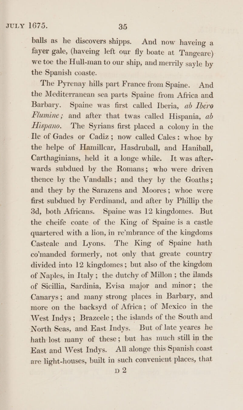 | balls as he discovers shipps. And now haveing a fayer gale, (haveing left our fly boate at Tangeare) we toe the Hull-man to our ship, and merrily sayle by the Spanish coaste. The Pyrenay hills part France from Spaine. And the Mediterranean sea parts Spaine from Africa and Barbary. Spaine was first called Iberia, ab Ibero Flumine; and after that twas called Hispania, ab Hispano. The Syrians first placed a colony in the Ile of Gades or Cadiz; now called Cales: whoe by the helpe of Hamillcar, Hasdruball, and Haniball, Carthaginians, held it a longe while. It was after- wards subdued by the Romans; who were driven thence by the Vandalls; and they by the Goaths; and they by the Sarazens and Moores; whoe were first subdued by Ferdinand, and after by Phillip the 3d, both Africans. Spaine was 12 kingdomes. But the cheife coate of the King of Spaine is a castle quartered with a lion, in re’mbrance of the kingdoms Casteale and Lyons. The King of Spaine hath comanded formerly, not only that greate country divided into 12 kingdomes; but also of the kingdom of Naples, in Italy ; the dutchy of Millon ; the ilands of Sicillia, Sardinia, Evisa major and minor; the Canarys; and many strong places in Barbary, and more on the backsyd of Africa; of Mexico in the West Indys; Brazeele; the islands of the South and North Seas, and East Indys. But of late yeares he hath lost many of these; but has much still in the East and West Indys. All alonge this Spanish coast are light-houses, built in such convenient places, that D2