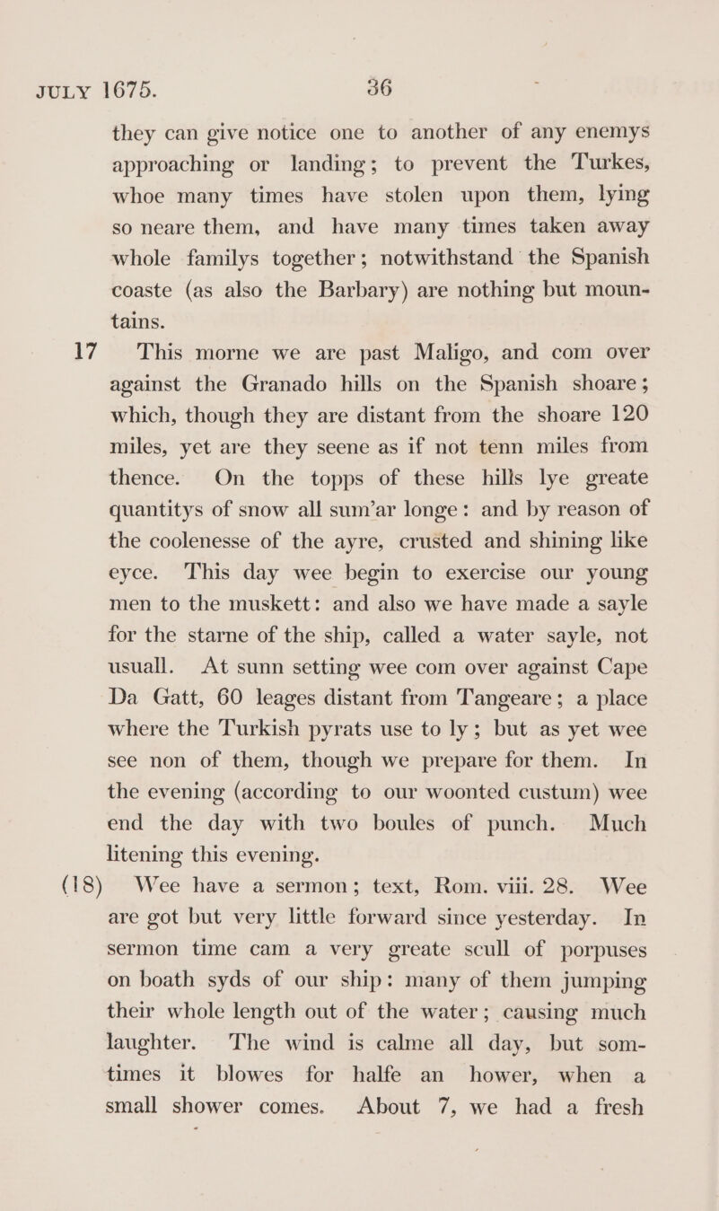 they can give notice one to another of any enemys approaching or landing; to prevent the Turkes, whoe many times have stolen upon them, lying so neare them, and have many times taken away whole familys together; notwithstand the Spanish coaste (as also the Barbary) are nothing but moun- tains. against the Granado hills on the Spanish shoare ; which, though they are distant from the shoare 120 miles, yet are they seene as if not tenn miles from thence. On the topps of these hills lye greate quantitys of snow all sum’ar longe: and by reason of the coolenesse of the ayre, crusted and shining like eyce. This day wee begin to exercise our young men to the muskett: and also we have made a sayle for the starne of the ship, called a water sayle, not usuall. At sunn setting wee com over against Cape Da Gatt, 60 leages distant from Tangeare; a place where the Turkish pyrats use to ly; but as yet wee see non of them, though we prepare for them. In the evening (according to our woonted custum) wee end the day with two boules of punch. Much litening this evening. Wee have a sermon; text, Rom. viii. 28. Wee are got but very little forward since yesterday. In sermon time cam a very greate scull of porpuses on boath syds of our ship: many of them jumping their whole length out of the water; causing much laughter. The wind is calme all day, but som- times it blowes for halfe an hower, when a small shower comes. About 7, we had a fresh