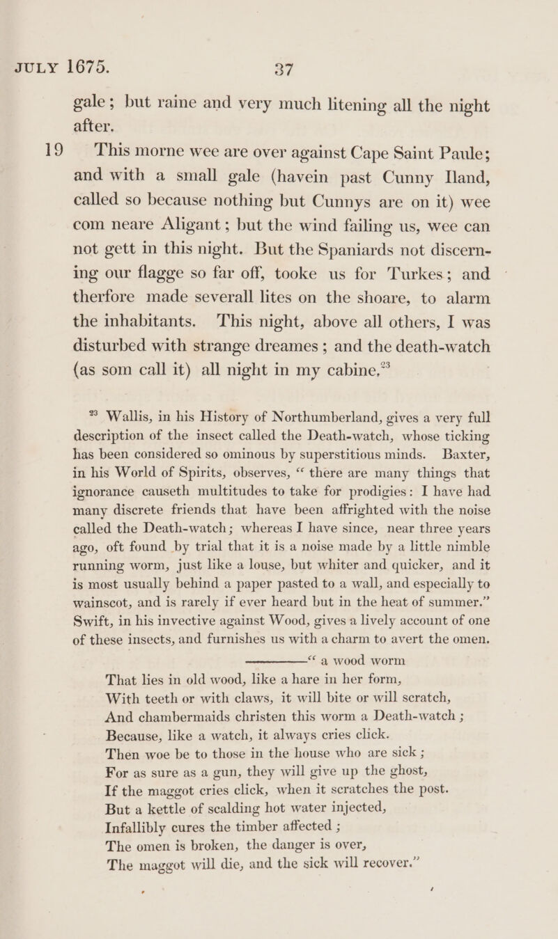 ro gale ; but raine and very much litening all the night after. This morne wee are over against Cape Saint Paule; and with a small gale (havein past Cunny Iland, called so because nothing but Cunnys are on it) wee com neare Aligant ; but the wind failing us, wee can not gett in this night. But the Spaniards not discern- ing our flagge so far off, tooke us for Turkes; and therfore made severall lites on the shoare, to alarm the inhabitants. This night, above all others, I was disturbed with strange dreames ; and the death-watch (as som call it) all night in my cabine,” * Wallis, in his History of Northumberland, gives a very full description of the insect called the Death-watch, whose ticking has been considered so ominous by superstitious minds. Baxter, in his World of Spirits, observes, “ there are many things that ignorance causeth multitudes to take for prodigies: I have had many discrete friends that have been affrighted with the noise called the Death-watch; whereas I have since, near three years ago, oft found by trial that it is a noise made by a little nimble running worm, just like a louse, but whiter and quicker, and it is most usually behind a paper pasted to a wall, and especially to wainscot, and is rarely if ever heard but in the heat of summer.” Swift, in his invective against Wood, gives a lively account of one of these insects, and furnishes us with a charm to avert the omen. “a wood worm That lies in old wood, like a hare in her form, With teeth or with claws, it will bite or will scratch, And chambermaids christen this worm a Death-watch ; Because, like a watch, it always cries click. Then woe be to those in the house who are sick ; For as sure as a gun, they will give up the ghost, If the maggot cries click, when it scratches the post. But a kettle of scalding hot water injected, Infallibly cures the timber affected ; The omen is broken, the danger is over, The maggot will die, and the sick will recover.”