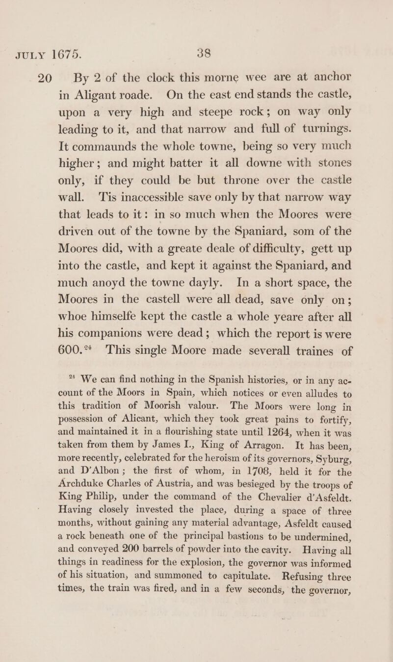 in Aligant roade. On the east end stands the castle, upon a very high and steepe rock; on way only leading to it, and that narrow and full of turnings. It commaunds the whole towne, being so very much higher; and might batter it all downe with stones only, if they could be but throne over the castle wall. Tis inaccessible save only by that narrow way that leads to it: in so much when the Moores were driven out of the towne by the Spaniard, som of the Moores did, with a greate deale of difficulty, gett up into the castle, and kept it against the Spaniard, and much anoyd the towne dayly. In a short space, the Moores in the castell were all dead, save only on; whoe himselfe kept the castle a whole yeare after all his companions were dead; which the report is were 600.** This single Moore made severall traines of * We can find nothing in the Spanish histories, or in any ac- count of the Moors in Spain, which notices or even alludes to this tradition of Moorish valour. The Moors were long in possession of Alicant, which they took great pains to fortify, and maintained it in a flourishing state until 1264, when it was taken from them by James I., King of Arragon. It has been, more recently, celebrated for the heroism of its governors, Syburg, and D’Albon; the first of whom, in 1708, held it for the Archduke Charles of Austria, and was besieged by the troops of King Philip, under the command of the Chevalier d’Asfeldt. Having closely invested the place, during a space of three months, without gaining any material advantage, Asfeldt caused a rock beneath one of the principal bastions to be undermined, and conveyed 200 barrels of powder into the cavity. Having all things in readiness for the explosion, the governor was informed of his situation, and summoned to capitulate. Refusing three times, the train was fired, and in a few seconds, the governor,