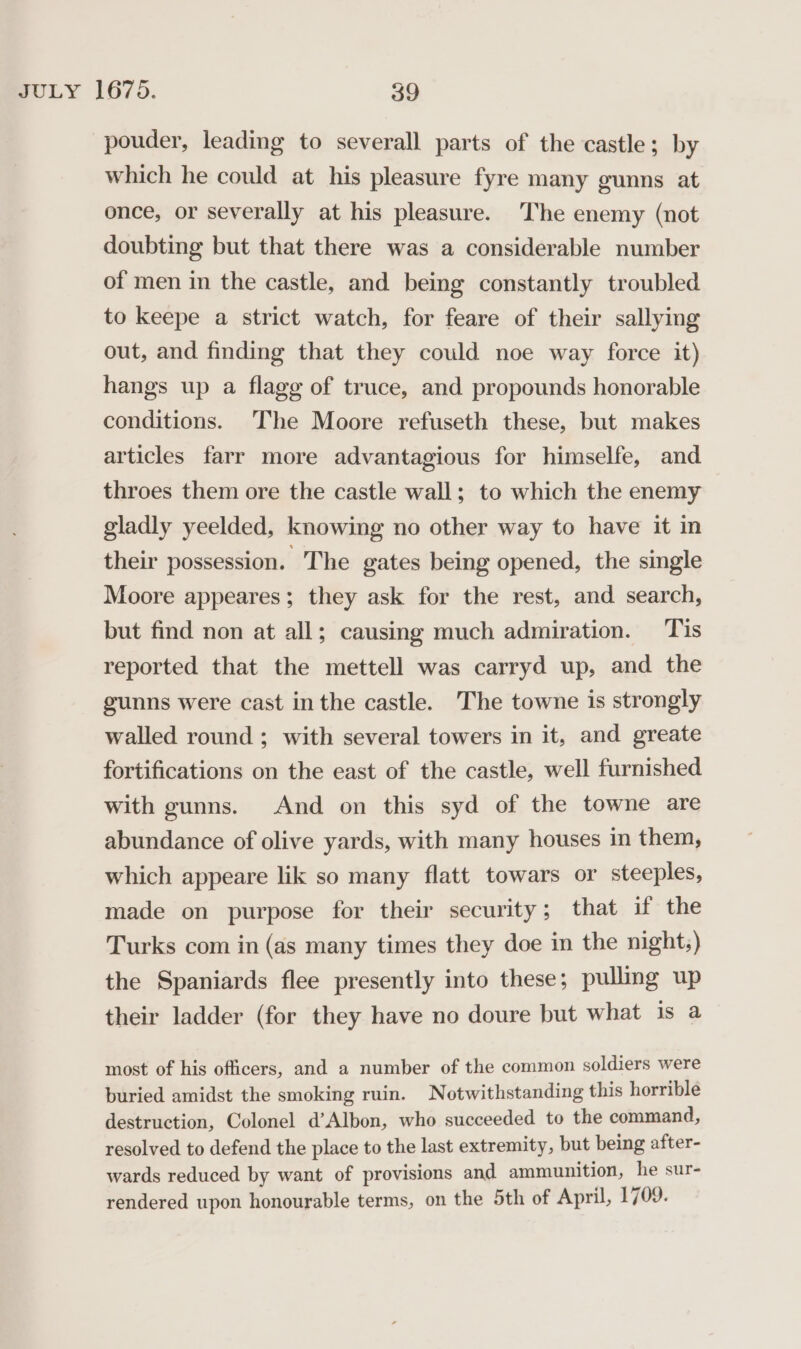 pouder, leading to severall parts of the castle; by which he could at his pleasure fyre many gunns at once, or severally at his pleasure. The enemy (not doubting but that there was a considerable number of men in the castle, and being constantly troubled to keepe a strict watch, for feare of their sallying out, and finding that they could noe way force it) hangs up a flagg of truce, and propounds honorable conditions. The Moore refuseth these, but makes articles farr more advantagious for himselfe, and throes them ore the castle wall; to which the enemy gladly yeelded, knowing no other way to have it in their possession. The gates being opened, the single Moore appeares; they ask for the rest, and search, but find non at all; causing much admiration. Tis reported that the mettell was carryd up, and the gunns were cast in the castle. The towne is strongly walled round ; with several towers in it, and greate fortifications on the east of the castle, well furnished with gunns. And on this syd of the towne are abundance of olive yards, with many houses in them, which appeare lik so many flatt towars or steeples, made on purpose for their security; that if the Turks com in (as many times they doe in the nights) the Spaniards flee presently into these; pulling up their ladder (for they have no doure but what is a most of his officers, and a number of the common soldiers were buried amidst the smoking ruin. Notwithstanding this horrible destruction, Colonel d’Albon, who succeeded to the command, resolved to defend the place to the last extremity, but being after- wards reduced by want of provisions and ammunition, he sur- rendered upon honourable terms, on the 5th of April, 1709.