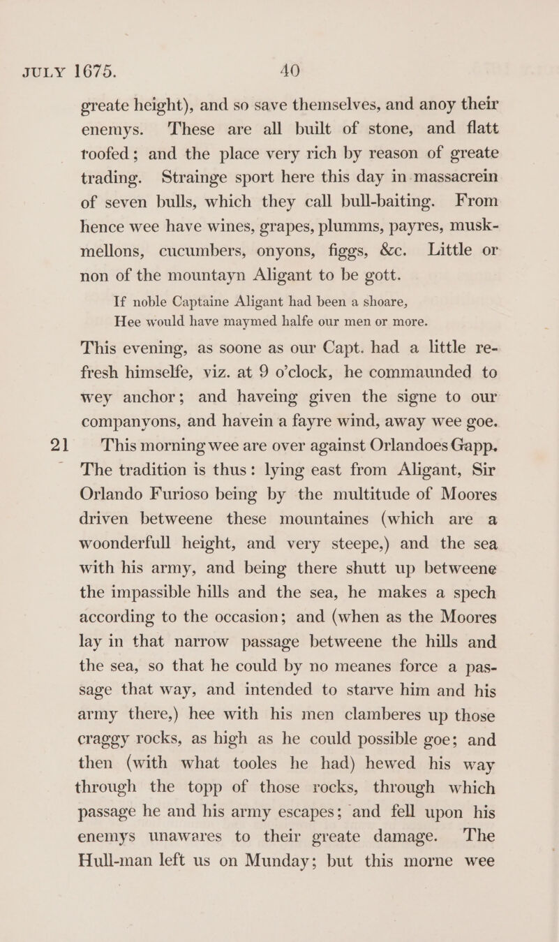 greate height), and so save themselves, and anoy their enemys. These are all built of stone, and _ flatt roofed; and the place very rich by reason of greate trading. Strainge sport here this day in massacrein of seven bulls, which they call bull-baiting. From hence wee have wines, grapes, plumms, payres, musk- mellons, cucumbers, onyons, figgs, &amp;c. Little or non of the mountayn Aligant to be gott. If noble Captaine Aligant had been a shoare, Hee would have maymed halfe our men or more. This evening, as soone as our Capt. had a little re- fresh himselfe, viz. at 9 o’clock, he commaunded to wey anchor; and haveing given the signe to our companyons, and havein a fayre wind, away wee goe. The tradition is thus: lying east from Aligant, Sir Orlando Furioso being by the multitude of Moores driven betweene these mountaines (which are a woonderfull height, and very steepe,) and the sea with his army, and being there shutt up betweene the impassible hills and the sea, he makes a spech according to the occasion; and (when as the Moores lay in that narrow passage betweene the hills and the sea, so that he could by no meanes force a pas- sage that way, and intended to starve him and his army there,) hee with his men clamberes up those craggy rocks, as high as he could possible goe; and then (with what tooles he had) hewed his way through the topp of those rocks, through which passage he and his army escapes; and fell upon his enemys unawares to their greate damage. The Hull-man left us on Munday; but this morne wee