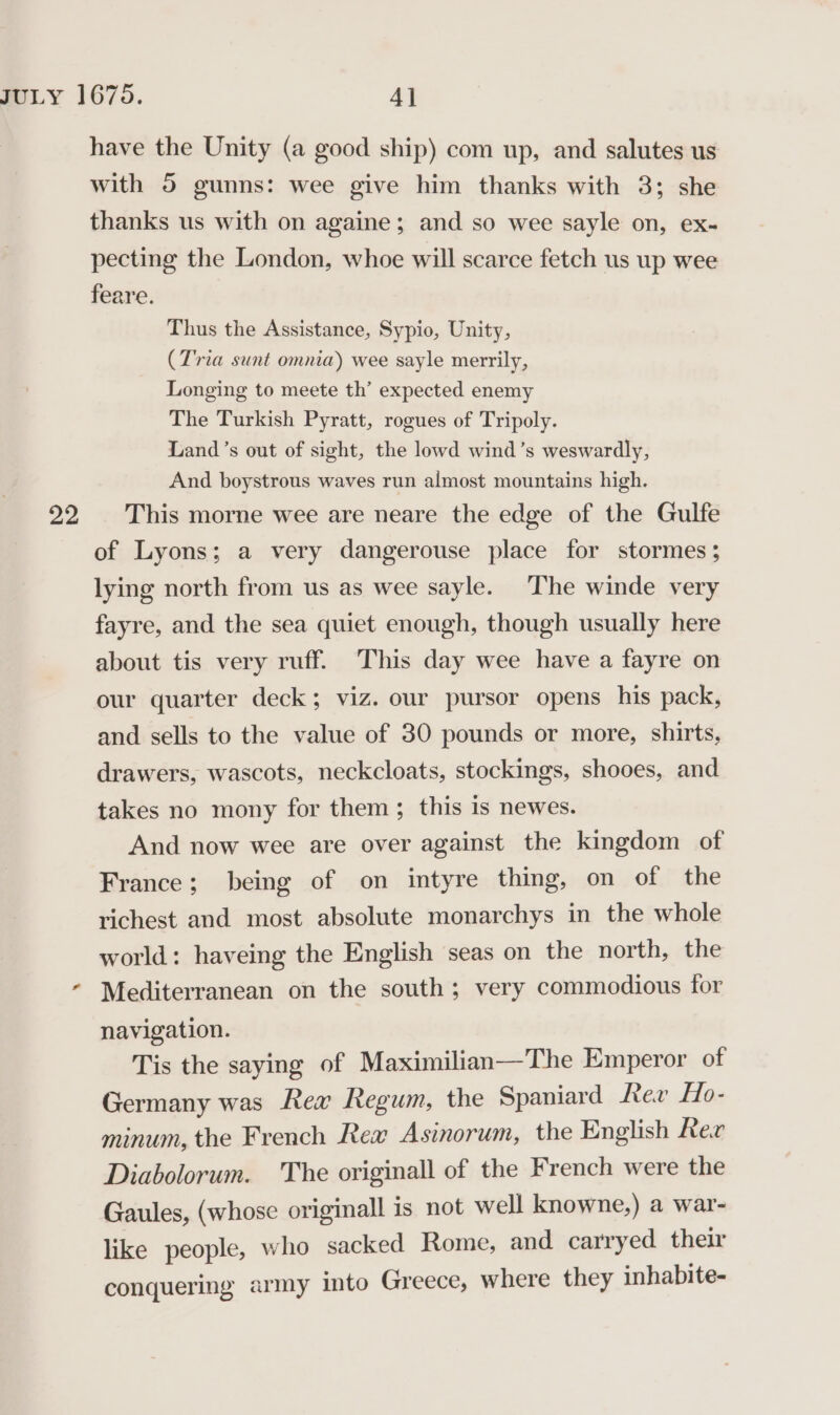 have the Unity (a good ship) com up, and salutes us with 5 gunns: wee give him thanks with 3; she thanks us with on againe; and so wee sayle on, ex- pecting the London, whoe will scarce fetch us up wee feare. Thus the Assistance, Sypio, Unity, (Tria sunt omnia) wee sayle merrily, Longing to meete th’ expected enemy The Turkish Pyratt, rogues of Tripoly. Land’s out of sight, the lowd wind’s weswardly, And boystrous waves run almost mountains high. of Lyons; a very dangerouse place for stormes ; lying north from us as wee sayle. The winde very fayre, and the sea quiet enough, though usually here about tis very ruff. This day wee have a fayre on our quarter deck; viz. our pursor opens his pack, and sells to the value of 30 pounds or more, shirts, drawers, wascots, neckcloats, stockings, shooes, and takes no mony for them; this is newes. And now wee are over against the kingdom of France; being of on intyre thing, on of the richest and most absolute monarchys in the whole world: haveing the English seas on the north, the Mediterranean on the south; very commodious for navigation. Tis the saying of Maximilian—The Emperor of Germany was Rew Regum, the Spaniard Rev Ho- minum, the French Rea Asinorum, the English Ree Diabolorum. The originall of the French were the Gaules, (whose originall is not well knowne,) a war- like people, who sacked Rome, and carryed their conquering army into Greece, where they inhabite-