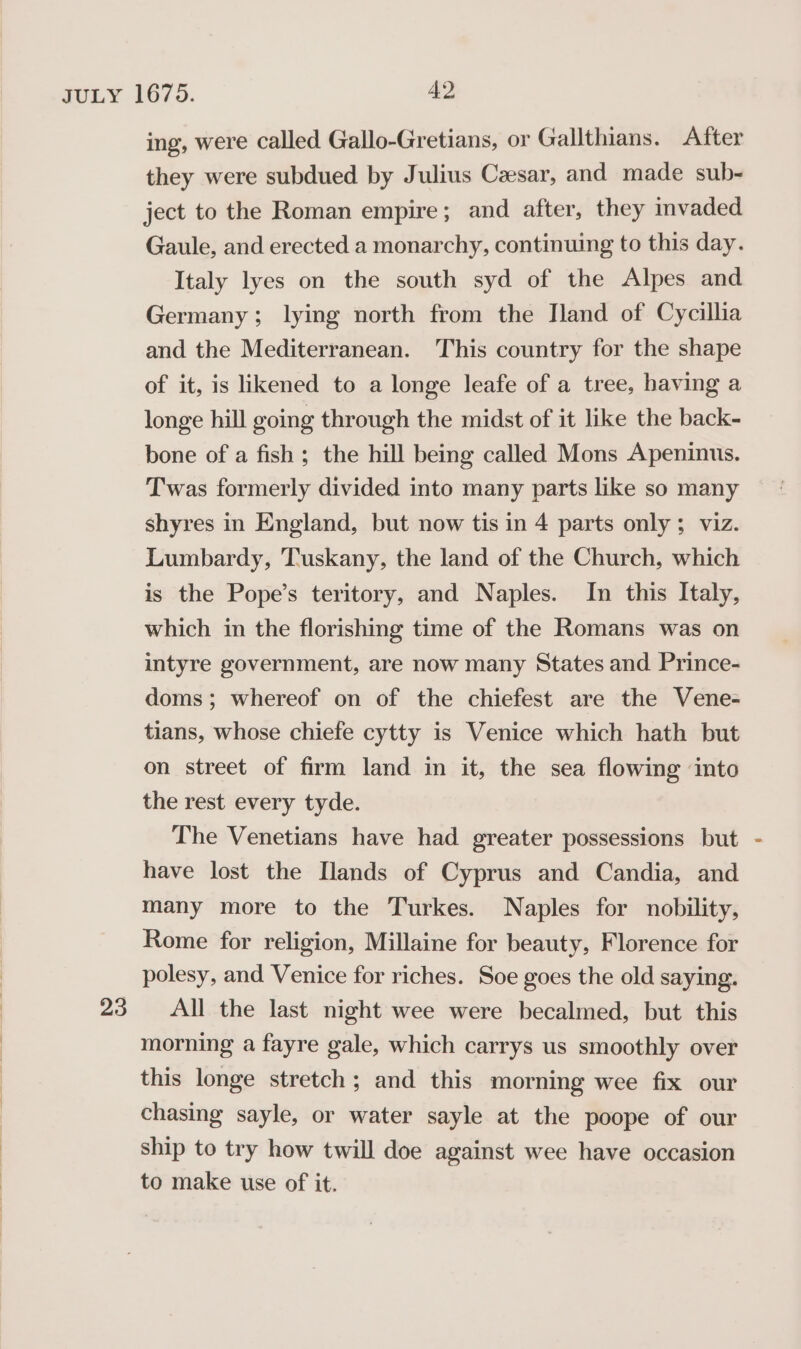 ing, were called Gallo-Gretians, or Gallthians. After they were subdued by Julius Czesar, and made sub- ject to the Roman empire; and after, they invaded Gaule, and erected a monarchy, continuing to this day. Italy lyes on the south syd of the Alpes and Germany; lying north from the Iland of Cycillia and the Mediterranean. This country for the shape of it, is likened to a longe leafe of a tree, having a longe hill going through the midst of it like the back- bone of a fish ; the hill being called Mons Apeninus. Twas formerly divided into many parts like so many shyres in England, but now tis in 4 parts only; viz. Lumbardy, Tuskany, the land of the Church, which is the Pope’s teritory, and Naples. In this Italy, which in the florishing time of the Romans was on intyre government, are now many States and. Prince- doms ; whereof on of the chiefest are the Vene- tians, whose chiefe cytty is Venice which hath but on street of firm land in it, the sea flowing into the rest every tyde. The Venetians have had greater possessions but have lost the [lands of Cyprus and Candia, and many more to the Turkes. Naples for nobility, Rome for religion, Millaine for beauty, Florence for polesy, and Venice for riches. Soe goes the old saying. All the last night wee were becalmed, but this morning a fayre gale, which carrys us smoothly over this longe stretch; and this morning wee fix our chasing sayle, or water sayle at the poope of our ship to try how twill doe against wee have occasion to make use of it.