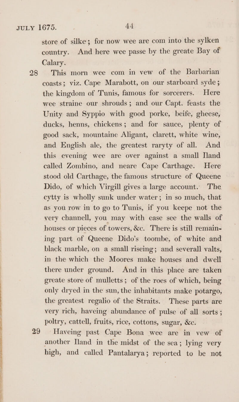 28 29 store of silke; for now wee are com into the sylken country. And here wee passe by the greate Bay of Calary. This morn wee com in vew of the Barbarian coasts; viz. Cape Marabott, on our starboard syde ; the kingdom of Tunis, famous for sorcerers. Here wee straine our shrouds; and our Capt. feasts the Unity and Syppio with good porke, beife, gheese, ducks, henns, chickens; and for sauce, plenty of good sack, mountaine Aligant, clarett, white wine, and English ale, the greatest raryty of all. And this evening wee are over against a small [land called Zombino, and neare Cape Carthage. Here stood old Carthage, the famous structure of Queene Dido, of which Virgill gives a large account. The cytty is wholly sunk under water; in so much, that as you row in to go to Tunis, if you keepe not the very channell, you may with ease see the walls of houses or pieces of towers, &amp;c. There is still remain- ing part of Queene Dido’s toombe, of white and black marble, on a small risemg; and several] valts, in the which the Moores make houses and dwell there under ground. And in this place are taken greate store of mulletts; of the roes of which, being only dryed in the sun, the inhabitants make potargo, the greatest regalio of the Straits. These parts are very rich, haveing abundance of pulse of all sorts; poltry, cattell, fruits, rice, cottons, sugar, &amp;c. Haveing past Cape Bona wee are in vew of another [land in the midst of the sea; lying very high, and called Pantalarya; PEP res to be not