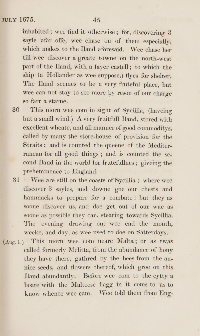 30 3 inhabited ; wee find it otherwise; for, discovering 3 sayle afar offe, wee chase on of them especially, which makes to the Iland aforesaid. Wee chase her till wee discover a greate towne on the north-west part of the Iland, with a fayer castell ; to which the ship (a Hollander as wee suppose,) flyes for shelter. The Iland seemes to be a very fruteful place, but wee can not stay to see more by reson of our charge so farr a starne. This morn wee com in sight of Sycillia, (haveing but a small wind.) A very fruitfull Nand, stored with excellent wheate, and all manner of good commoditys, called by many the store-house of provision for the Straits ; and is counted the queene of the Mediter- ranean for all good things; and is counted the se- cond Iland in the world for frutefullnes ; giveing the preheminence to England. Wee are still on the coasts of Sycillia ; where wee discover 3 sayles, and downe goe our chests and hammacks to prepare for a combate: but they as soone discover us, and doe get out of our wae as soone as possible they can, stearing towards Sycillia. The evening drawing on, wee end the month, weeke, and day, as wee used to doe on Satterdays. This morn wee com neare Malta; or as twas called formerly Melitta, from the abundance of hony they have there, gathred by the bees from the an- nice seeds, and flowers thereof, which groe on this Iland abundantly. Before wee com to the cytty a boate with the Malteese flagg in it coms to us to know whence wee cam. Wee told them from Eng-