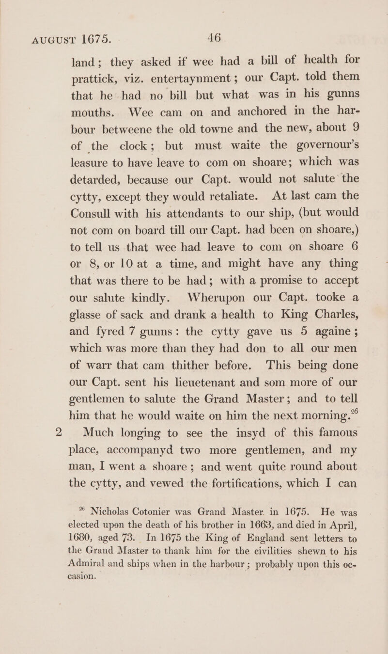 land; they asked if wee had a bill of health for prattick, viz. entertaynment; our Capt. told them that he had no bill but what was in his gunns mouths. Wee cam on and anchored im the har- bour betweene the old towne and the new, about 9 of the clock; but must waite the governour’s leasure to have leave to com on shoare; which was detarded, because our Capt. would not salute the cytty, except they would retaliate. At last cam the Consull with his attendants to our ship, (but would not com on board till our Capt. had been on shoare,) to tell us that wee had leave to com on shoare 6 or 8, or 10 at a time, and might have any thing that was there to be had; with a promise to accept our salute kindly. Wherupon our Capt. tooke a glasse of sack and drank a health to King Charles, and fyred 7 gunns: the cytty gave us 5 againe; which was more than they had don to all our men of warr that cam thither before. This being done our Capt. sent his lieuetenant and som more of our gentlemen to salute the Grand Master; and. to tell him that he would waite on him the next morning.” 2 Much longing to see the insyd of this famous place, accompanyd two more gentlemen, and my man, I went a shoare; and went quite round about the cytty, and vewed the fortifications, which I can * Nicholas Cotonier was Grand Master. in 1675. He was elected upon the death of his brother in 1663, and died in April, 1680, aged 73. In 1675 the King of England sent letters to the Grand Master to thank him for the civilities shewn to his Admiral and ships when in the harbour ; probably upon this oc- casion. |