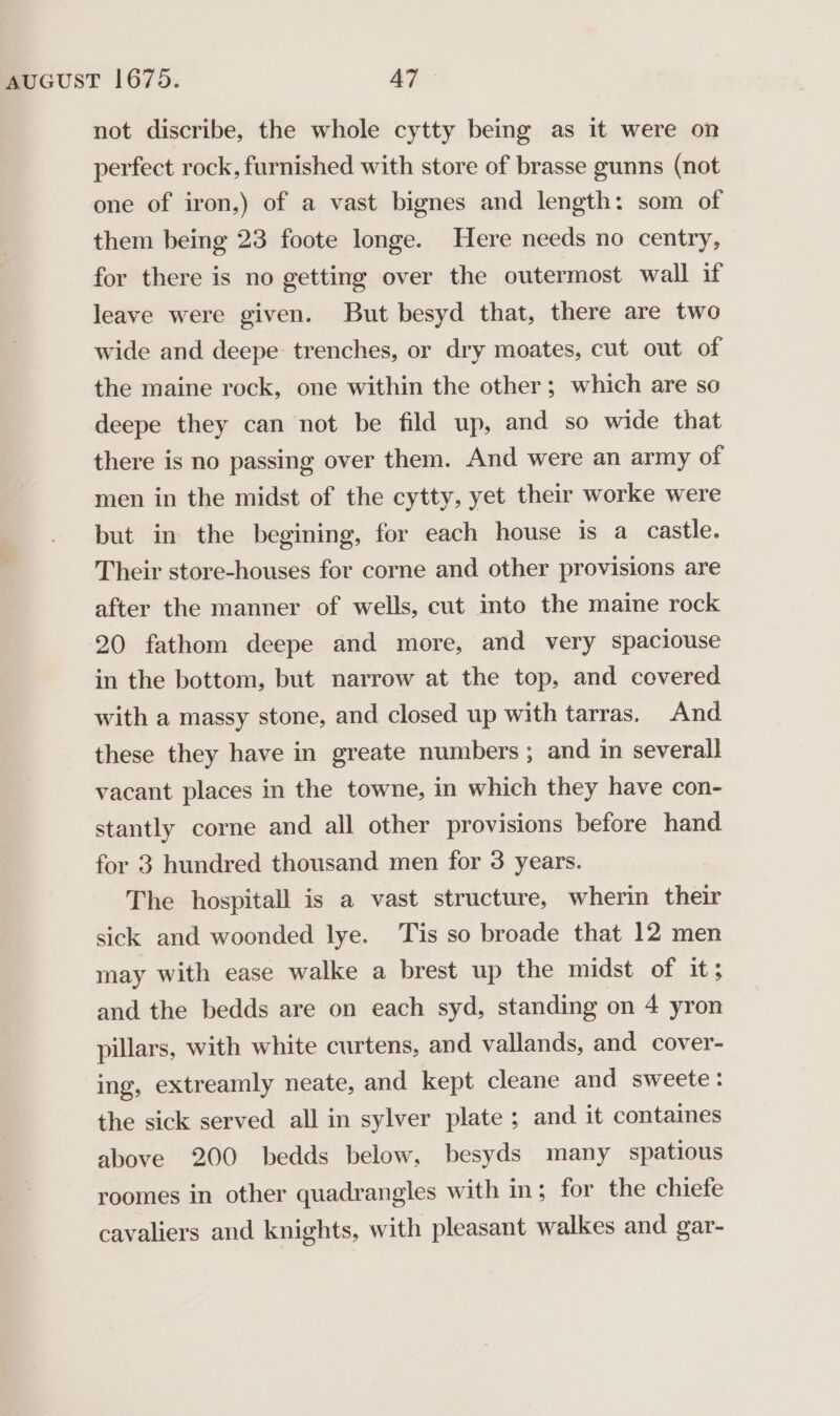 not discribe, the whole cytty being as it were on perfect rock, furnished with store of brasse gunns (not one of iron,) of a vast bignes and length: som of them being 23 foote longe. Here needs no centry, for there is no getting over the outermost wall if leave were given. But besyd that, there are two wide and deepe trenches, or dry moates, cut out of the maine rock, one within the other; which are so deepe they can not be fild up, and so wide that there is no passing over them. And were an army of men in the midst of the cytty, yet their worke were but in the begining, for each house is a castle. Their store-houses for corne and other provisions are after the manner of wells, cut into the maine rock 20 fathom deepe and more, and very spaciouse in the bottom, but narrow at the top, and covered with a massy stone, and closed up with tarras, And these they have in greate numbers ; and in severall vacant places in the towne, in which they have con- stantly corne and all other provisions before hand for 3 hundred thousand men for 3 years. The hospitall is a vast structure, wherin their sick and woonded lye. ‘Tis so broade that 12 men may with ease walke a brest up the midst of it; and the bedds are on each syd, standing on 4 yron pillars, with white curtens, and vallands, and cover- ing, extreamly neate, and kept cleane and sweete: the sick served all in sylver plate ; and it containes above 200 bedds below, besyds many spatious roomes in other quadrangles with in; for the chiefe cavaliers and knights, with pleasant walkes and gar-