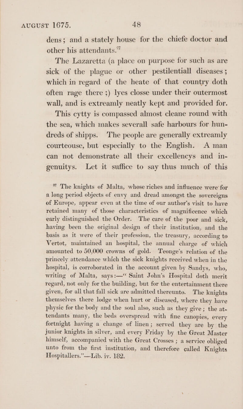 dens; and a stately house for the chiefe doctor and other his attendants.“ The Lazaretta (a place on purpose for such as are sick of the plague or other pestilentiall diseases ; which in regard of the heate of that country doth often rage there ;) lyes closse under their outermost wall, and is extreamly neatly kept and provided for. This cytty is compassed almost cleane round with the sea, which makes severall safe harbours for hun- dreds of shipps. The people are generally extreamly courteouse, but especially to the English. A man can not demonstrate all their excellencys and in- genuitys. Let it suffice to say thus much of this 7 The knights of Malta, whose riches and influence were’ for a long period objects of envy and dread amongst the sovereigns of Europe, appear even at the time of our author’s visit to have retained many of those characteristics of magnificence which early distinguished the Order. The care of the poor and sick, having been the original design of their institution, and the basis as it were of their profession, the treasury, according to Vertot, maintained an hospital, the annual charge of which amounted to 50,000 crowns of gold. Teonge’s relation of the princely attendance which the sick knights received when in the hospital, is corroborated in the account given by Sandys, who, writing of Malta, says:—‘ Saint John’s Hospital doth merit regard, not only for the building, but for the entertainment there given, for all that fall sick are admitted thereunto. The knights themselves there lodge when hurt or diseased, where they have physic for the body and the soul also, such as they give; the at- tendants many, the beds overspread with fine canopies, every fortnight having a change of linen; served they are by the junior knights in silver, and every Friday by the Great Master himself, accompanied with the Great Crosses ; a service obliged unto from the first institution, and therefore called Knights Hospitallers.”—Lib. iv. 182.