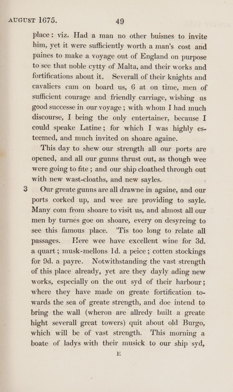 place: viz. Had a man no other buisnes to invite him, yet it were sufficiently worth a man’s cost and paines to make a voyage out of England on purpose to see that noble cytty of Malta, and their works and fortifications about it. Severall of their knights and cavaliers cam on board us, 6 at on time, men of sufficient courage and friendly carriage, wishing us good successe in our voyage ; with whom I had much discourse, I being the only entertainer, because I could speake Latine; for which I was highly es- teemed, and much invited on shoare againe. _ This day to shew our strength all our ports are opened, and all our gunns thrust out, as though wee were going to fite ; and our ship cloathed through out with new wast-cloaths, and new sayles. 3 Our greate gunns are all drawne in againe, and our ports corked up, and wee are providing to sayle. Many com from shoare to visit us, and almost all our men by turnes goe on shoare, every on desyreing to see this famous place. ’Tis too long to relate all passages. tere wee have excellent wine for 3d. a quart ; musk-mellons 1d. a peice; cotten stockings for 9d. a payre. Notwithstanding the vast strength of this place already, yet are they dayly ading new works, especially on the out syd of their harbour ; where they have made on greate fortification to- wards the sea of greate strength, and doe intend to bring the wall (wheron are allredy built a greate hight severall great towers) quit about old Burgo, which will be of vast strength. This morning a boate of ladys with their musick to our ship syd, E