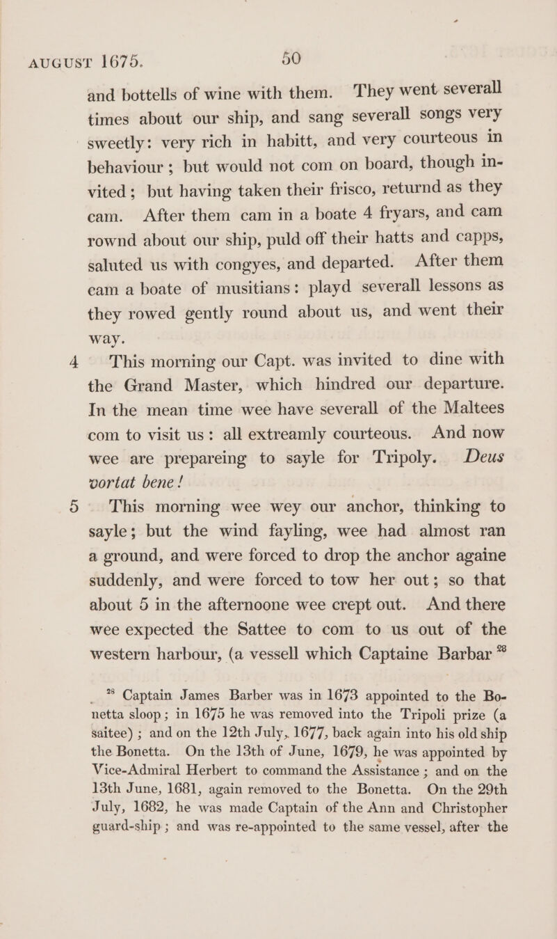 4 and bottells of wine with them. They went severall times about our ship, and sang severall songs very behaviour ; but would not com on board, though in- vited; but having taken their frisco, returnd as they cam. After them cam in a boate 4 fryars, and cam rownd about our ship, puld off their hatts and capps, saluted us with congyes, and departed. After them cam a boate of musitians: playd severall lessons as they rowed gently round about us, and went their way. This morning our Capt. was invited to dine with the Grand Master, which hindred our departure. In the mean time wee have severall of the Maltees com to visit us: all extreamly courteous. And now wee are prepareing to sayle for Tripoly. Deus vortat bene! This morning wee wey our anchor, thinking to sayle; but the wind fayling, wee had almost ran a ground, and were forced to drop the anchor againe suddenly, and were forced to tow her out; so that about 5 in the afternoone wee crept out. And there wee expected the Sattee to com to us out of the western harbour, (a vessell which Captaine Barbar * _ * Captain James Barber was in 1673 appointed to the Bo- netta sloop; in 1675 he was removed into the Tripoli prize (a saitee) ; and on the 12th July, 1677, back again into his old ship the Bonetta. On the 13th of June, 1679, he was appointed by Vice-Admiral Herbert to command the Assistance ; and on the 13th June, 1681, again removed to the Bonetta. On the 29th July, 1682, he was made Captain of the Ann and Christopher guard-ship ; and was re-appointed to the same vessel, after the