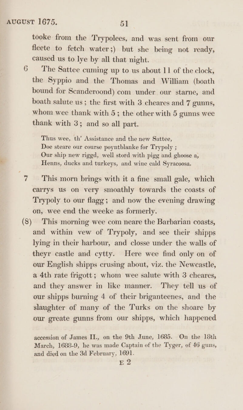 tooke from the Trypolees, and was sent from our fleete to fetch water;) but she being not ready, caused us to lye by all that night. The Sattee cuming up to us about 11 of the clock, the Syppio and the Thomas and William (boath bound for Scanderoond) com under our starne, and boath salute us ; the first with 3 cheares and 7 geunns, whom wee thank with 5; the other with 5 gunns wee thank with 3; and so all part. Thus wee, th’ Assistance and the new Sattee, Doe steare our course poyntblanke for Trypoly ; Our ship new rigged, well stord with pigg and ghoose a, Henns, ducks and turkeys, and wine cald Syracoosa. This morn brings with it a fine small gale, which earrys us on very smoathly towards the coasts of Trypoly to our flagg; and now the evening drawing on, wee end the weeke as formerly. This morning wee com neare the Barbarian coasts, and within vew of Trypoly, and see their shipps lying in their harbour, and closse under the walls of theyr castle and cytty. Here wee find only on of our English shipps crusing about, viz. the Newcastle, a 4th rate frigott; whom wee salute with 3 cheares, and they answer in like manner. They tell us of our shipps burning 4 of their briganteenes, and the slaughter of many of the Turks on the shoare by our greate gunns from our shipps, which happened. accession of James II., on the 9th June, 1685. On the 18th March, 1688-9, he was made Captain of the Tyger, of 46 guns, and died on the 3d February, 1691. E 2