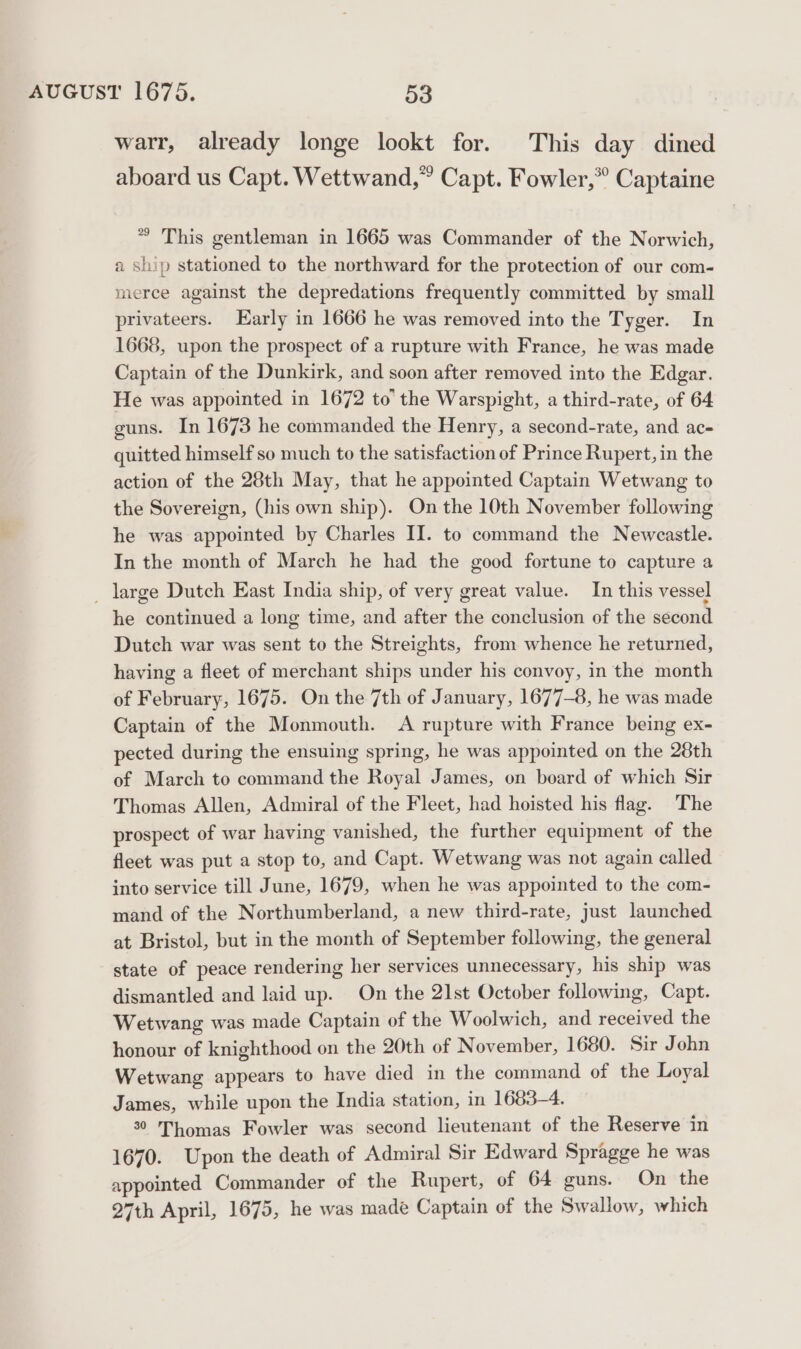 warr, already longe lookt for. This day dined aboard us Capt. Wettwand,” Capt. Fowler,” Captaine *® This gentleman in 1665 was Commander of the Norwich, a ship stationed to the northward for the protection of our com- merce against the depredations frequently committed by small privateers. Early in 1666 he was removed into the Tyger. In 1668, upon the prospect of a rupture with France, he was made Captain of the Dunkirk, and soon after removed into the Edgar. He was appointed in 1672 to’ the Warspight, a third-rate, of 64 guns. In 1673 he commanded the Henry, a second-rate, and ac- quitted himself so much to the satisfaction of Prince Rupert, in the action of the 28th May, that he appointed Captain Wetwang to the Sovereign, (his own ship). On the 10th November following he was appointed by Charles II. to command the Newcastle. In the month of March he had the good fortune to capture a _ large Dutch East India ship, of very great value. In this vessel he continued a long time, and after the conclusion of the second Dutch war was sent to the Streights, from whence he returned, having a fleet of merchant ships under his convoy, in the month of February, 1675. On the 7th of January, 1677-8, he was made Captain of the Monmouth. A rupture with France being ex- pected during the ensuing spring, he was appointed on the 28th of March to command the Royal James, on board of which Sir Thomas Allen, Admiral of the Fleet, had hoisted his flag. The prospect of war having vanished, the further equipment of the fleet was put a stop to, and Capt. Wetwang was not again called into service till June, 1679, when he was appointed to the com- mand of the Northumberland, a new third-rate, just launched at Bristol, but in the month of September following, the general state of peace rendering her services unnecessary, his ship was dismantled and laid up. On the 21st October following, Capt. Wetwang was made Captain of the Woolwich, and received the honour of knighthood on the 20th of November, 1680. Sir John Wetwang appears to have died in the command of the Loyal James, while upon the India station, in 1683-4. 30 Thomas Fowler was second lieutenant of the Reserve in 1670. Upon the death of Admiral Sir Edward Spragge he was appointed Commander of the Rupert, of 64 guns. On the 27th April, 1675, he was made Captain of the Swallow, which