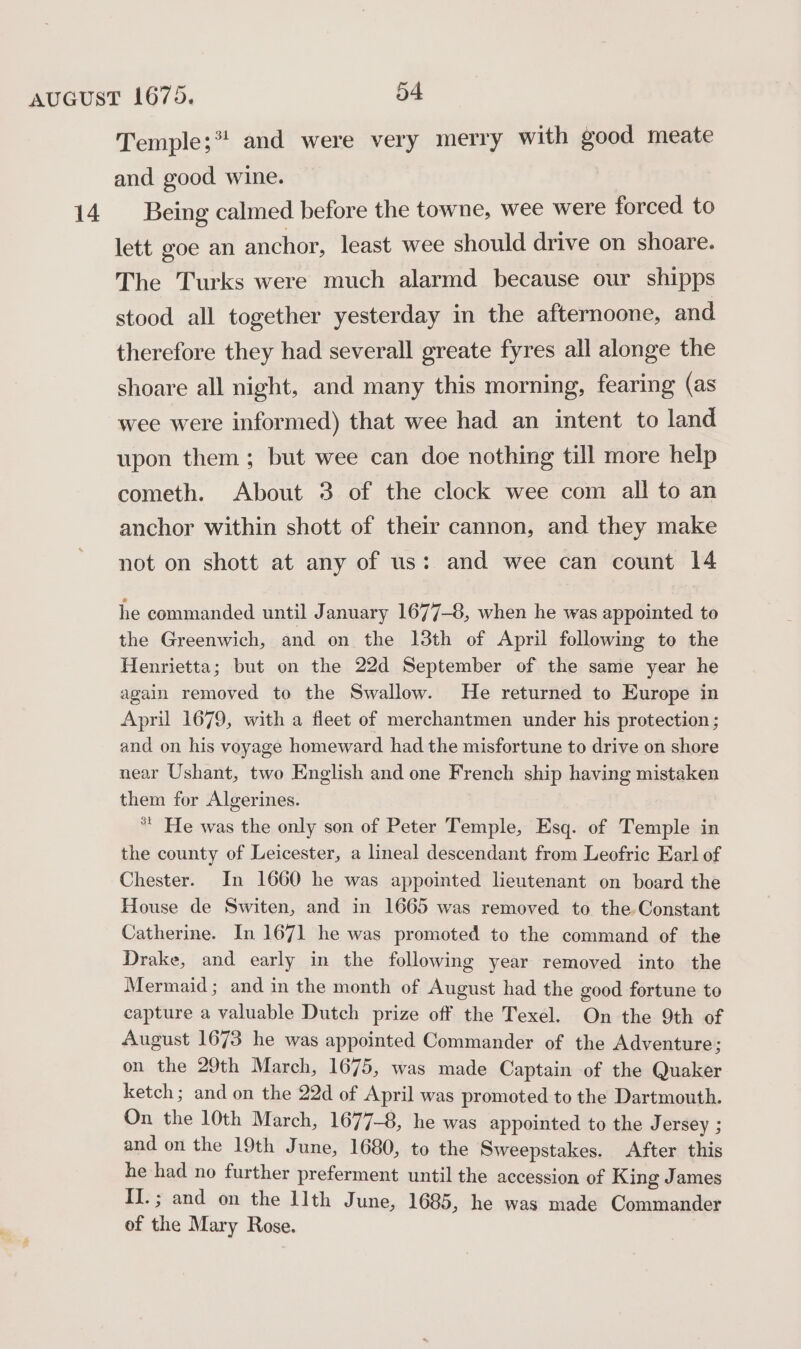 14 Temple;* and were very merry with good meate and good wine. Being calmed before the towne, wee were forced to lett goe an anchor, least wee should drive on shoare. The Turks were much alarmd because our shipps stood all together yesterday in the afternoone, and therefore they had severall greate fyres all alonge the shoare all night, and many this morning, fearing (as wee were informed) that wee had an intent to land upon them; but wee can doe nothing till more help cometh. About 3 of the clock wee com all to an anchor within shott of their cannon, and they make not on shott at any of us: and wee can count 14 he commanded until January 1677-8, when he was appointed to the Greenwich, and on the 13th of April following to the Henrietta; but on the 22d September of the same year he again removed to the Swallow. He returned to Europe in April 1679, with a fleet of merchantmen under his protection ; and on his voyage homeward had the misfortune to drive on shore near Ushant, two English and one French ship having mistaken them for Algerines. * He was the only son of Peter Temple, Esq. of Temple in the county of Leicester, a lineal descendant from Leofric Earl of Chester. In 1660 he was appointed lieutenant on board the House de Switen, and in 1665 was removed to the Constant Catherine. In 1671 he was promoted to the command of the Drake, and early in the following year removed into the Mermaid; and in the month of August had the good fortune to capture a valuable Dutch prize off the Texel. On the 9th of August 1673 he was appointed Commander of the Adventure; on the 29th March, 1675, was made Captain of the Quaker ketch; and on the 22d of April was promoted to the Dartmouth. On the 10th March, 1677-8, he was appointed to the J ersey ; and on the 19th June, 1680, to the Sweepstakes. After this he had no further preferment until the accession of King James II.; and on the I]th June, 1685, he was made Commander of the Mary Rose.