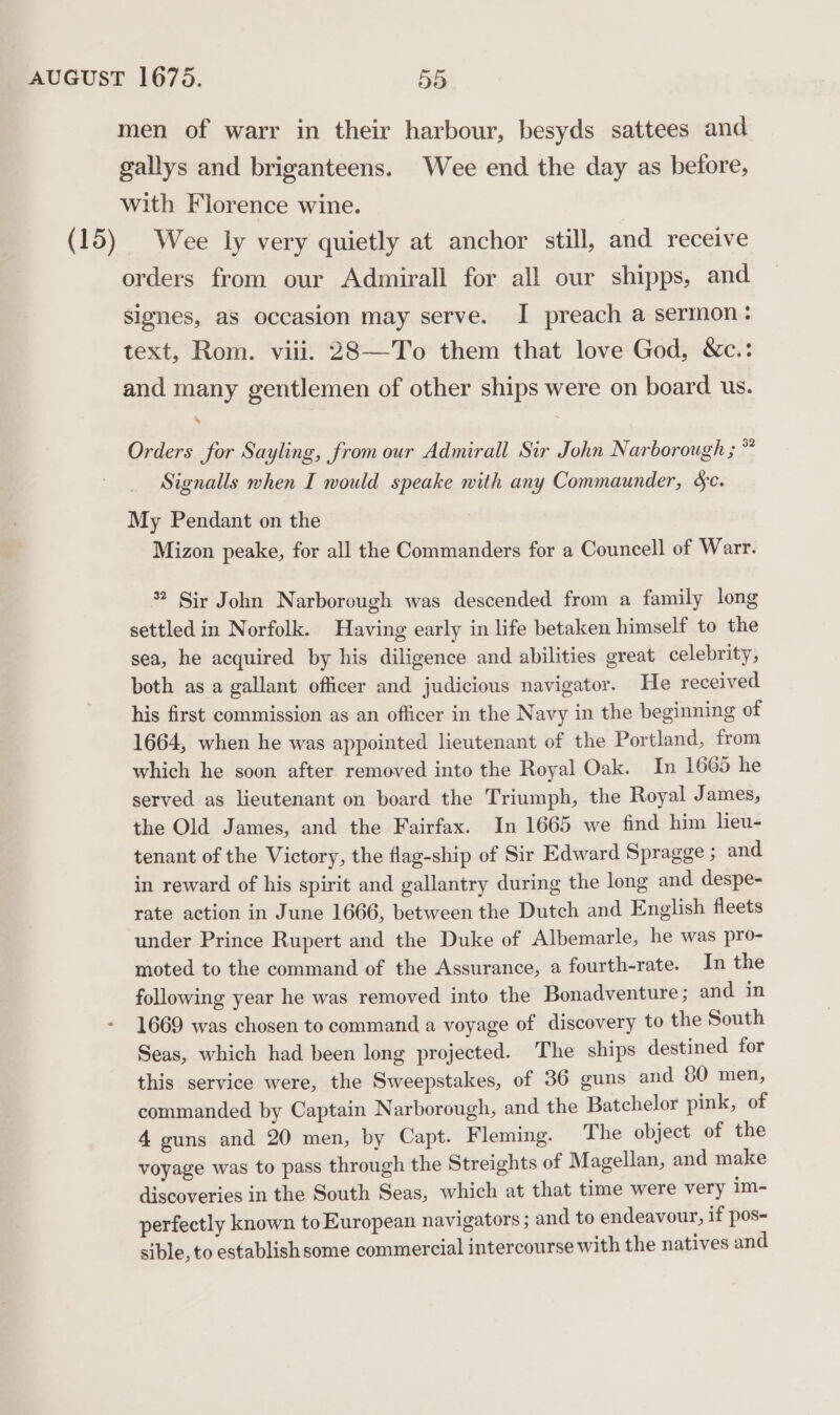 men of warr in their harbour, besyds sattees and gallys and briganteens. Wee end the day as before, with Florence wine. (15) Wee ly very quietly at anchor still, and receive orders from our Admirall for all our shipps, and Slgnes, as occasion may serve. I preach a sermon: text, Rom. viii. 28—To them that love God, &amp;c.: and many gentlemen of other ships were on board us. % Orders for Sayling, from our Admirall Sir John Narborough ; * Signalls when I would speake with any Commaunder, &amp;c. My Pendant on the Mizon peake, for all the Commanders for a Councell of Warr. * Sir John Narborough was descended from a family long settled in Norfolk. Having early in life betaken himself to the sea, he acquired by his diligence and abilities great celebrity, both as a gallant officer and judicious navigator. He received his first commission as an officer in the Navy in the beginning of 1664, when he was appointed lieutenant of the Portland, from which he soon after removed into the Royal Oak. In 1665 he served as lieutenant on board the Triumph, the Royal James, the Old James, and the Fairfax. In 1665 we find him lieu- tenant of the Victory, the flag-ship of Sir Edward Spragge ; and in reward of his spirit and gallantry during the long and despe- rate action in June 1666, between the Dutch and English fleets under Prince Rupert and the Duke of Albemarle, he was pro- moted to the command of the Assurance, a fourth-rate. In the following year he was removed into the Bonadventure ; and in 1669 was chosen to command a voyage of discovery to the South Seas, which had been long projected. The ships destined for this service were, the Sweepstakes, of 36 guns and 80 men, commanded by Captain Narborough, and the Batchelor pink, of 4 guns and 20 men, by Capt. Fleming. The object of the voyage was to pass through the Streights of Magellan, and make discoveries in the South Seas, which at that time were very im- perfectly known to European navigators ; and to endeavour, if pos- sible, to establish some commercial intercourse with the natives and