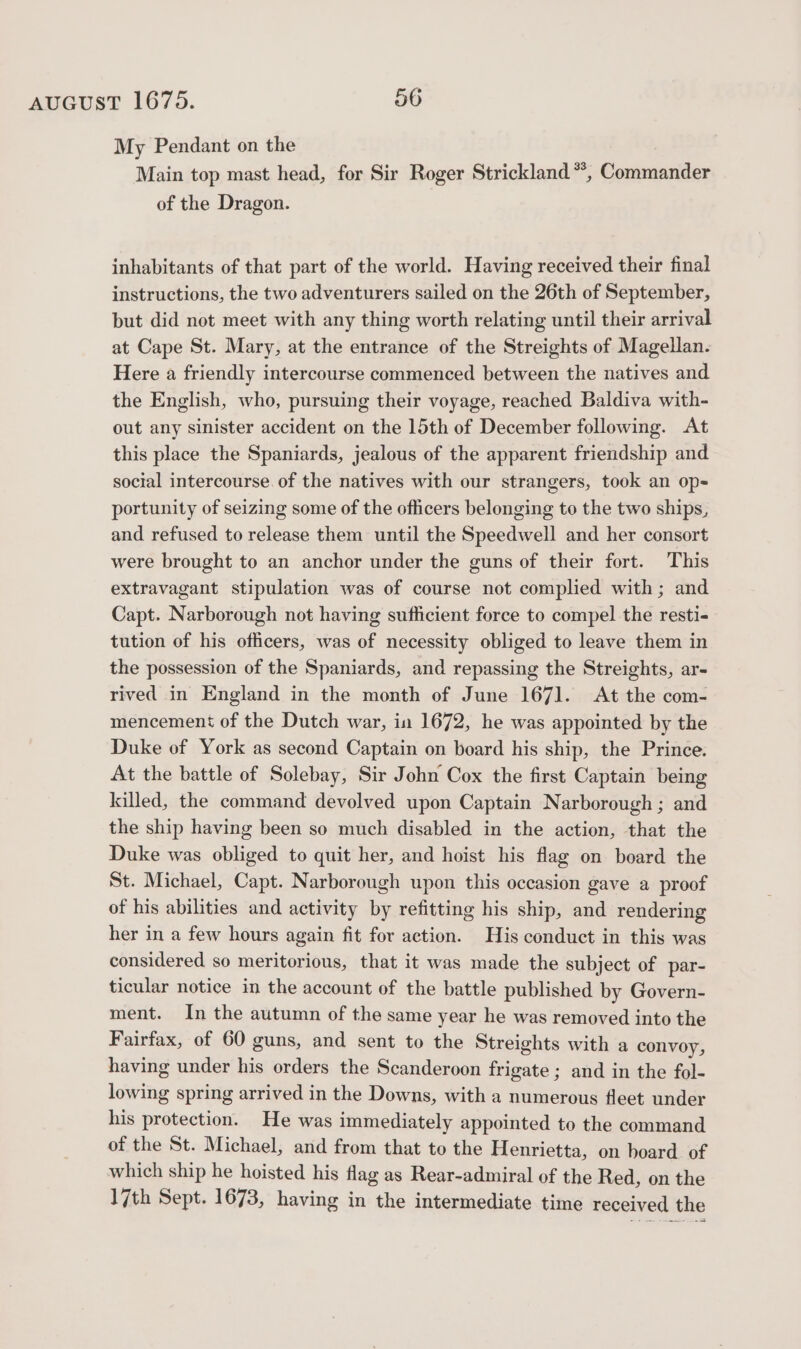 My Pendant on the Main top mast head, for Sir Roger Strickland *, Commander of the Dragon. inhabitants of that part of the world. Having received their final instructions, the two adventurers sailed on the 26th of September, but did not meet with any thing worth relating until their arrival at Cape St. Mary, at the entrance of the Streights of Magellan. Here a friendly intercourse commenced between the natives and the English, who, pursuing their voyage, reached Baldiva with- out any sinister accident on the 15th of December following. At this place the Spaniards, jealous of the apparent friendship and social intercourse of the natives with our strangers, took an op-= portunity of seizing some of the officers belonging to the two ships, and refused to release them until the Speedwell and her consort were brought to an anchor under the guns of their fort. This extravagant stipulation was of course not complied with; and Capt. Narborough not having sufficient force to compel the resti- tution of his officers, was of necessity obliged to leave them in the possession of the Spaniards, and repassing the Streights, ar- rived in England in the month of June 1671. At the com- mencement of the Dutch war, in 1672, he was appointed by the Duke of York as second Captain on board his ship, the Prince. At the battle of Solebay, Sir John Cox the first Captain being killed, the command devolved upon Captain Narborough ; and the ship having been so much disabled in the action, that the Duke was obliged to quit her, and hoist his flag on board the St. Michael, Capt. Narborough upon this occasion gave a proof of his abilities and activity by refitting his ship, and rendering her in a few hours again fit for action. His conduct in this was considered so meritorious, that it was made the subject of par- ticular notice in the account of the battle published by Govern- ment. In the autumn of the same year he was removed into the Fairfax, of 60 guns, and sent to the Streights with a convoy, having under his orders the Scanderoon frigate ; and in the fol- lowing spring arrived in the Downs, with a numerous fleet under his protection. He was immediately appointed to the command of the St. Michael, and from that to the Henrietta, on board. of which ship he hoisted his flag as Rear-admiral of the Red, on the 17th Sept. 1673, having in the intermediate time received the