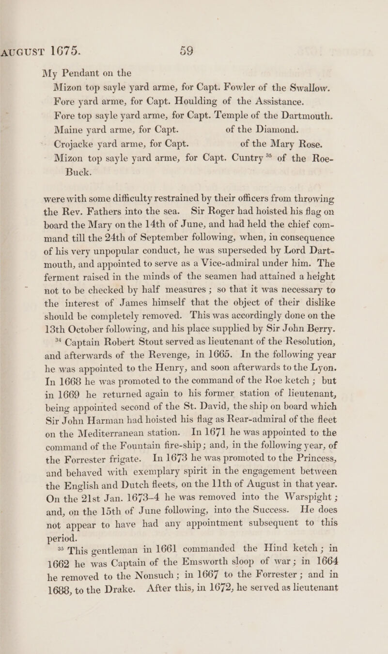 My Pendant on the Mizon top sayle yard arme, for Capt. Fowler of the Swallow. Fore yard arme, for Capt. Houlding of the Assistance. Fore top sayle yard arme, for Capt. Temple of the Dartmouth. Maine yard arme, for Capt. of the Diamond. - Crojacke yard arme, for Capt. of the Mary Rose. Mizon top sayle yard arme, for Capt. Cuntry* of the Roe- Buck. were with some difficulty restrained by their officers from throwing the Rev. Fathers into the sea. Sir Roger had hoisted his flag on board the Mary on the 14th of June, and had held the chief com- mand till the 24th of September following, when, in consequence of his very unpopular conduct, he was superseded by Lord Dart- mouth, and appointed to serve as a Vice-admiral under him. The ferment raised in the minds of the seamen had attained a height not to be checked by half measures ; so that it was necessary to the interest of James himself that the object of their dislike should be completely removed. This was accordingly done on the 13th October following, and his place supplied by Sir John Berry. *4 Captain Robert Stout served as lieutenant of the Resolution, and afterwards of the Revenge, in 1665. In the following year he was appointed to the Henry, and soon afterwards to the Lyon. In 1668 he was promoted to the command of the Roe ketch ; but in 1669 he returned again to his former station of lieutenant, being appointed second of the St. David, the ship on board which Sir John Harman had hoisted his flag as Rear-admiral of the fleet on the Mediterranean station. In 1671 he was appointed to the command of the Fountain fire-ship ; and, in the following year, of the Forrester frigate. In 1673 he was promoted to the Princess, and behaved with exemplary spirit in the engagement between the English and Dutch fleets, on the 11th of August in that year. On the 21st Jan. 1673-4 he was removed into the Warspight ; and, on the 15th of June following, into the Success. He does not appear to have had any appointment subsequent to this period. * This gentleman in 1661 commanded the Hind ketch ; in 1662 he was Captain of the Emsworth sloop of war; in 1664 he removed to the Nonsuch ; in 1667 to the Forrester ; and in 1688, to the Drake. After this, in 1672, he served as lieutenant