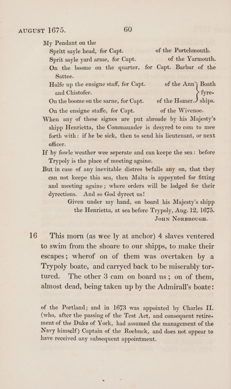 My Pendant on the Spritt sayle head, for Capt. of the Portchmouth. Sprit sayle yard arme, for Capt. of the Yarmouth. On the boome on the quarter, for Capt. Barbar of the Sattee. Halfe up the ensigne staff, for Capt. of the Ann) Boath and Chistofer. : fyre- On the boome on the sarne, for Capt. of the Homer./ ships. On the ensigne staffe, for Capt. of the Wivenoe. When any of these signes are put abroade by his Majesty’s shipp Henrietta, the Commaunder is desyred to com to mee forth with: if he be sick, then to send his lieutenant, or next officer. If by fowle weather wee seperate and can keepe the sea: before _ Trypoly is the place of meeting againe. But in case of any inevitable distres befalls any on, that they can not keepe this sea, then Malta is appoynted for fitting and meeting againe; where orders will be lodged for their dyrections. And so God dyrect us! Given under my hand, on board his Majesty’s shipp the Henrietta, at sea before Trypoly, Aug. 12, 1675. Joun NorBRouGH. 16 This morn (as wee ly at anchor) 4 slaves ventered to swim from the shoare to our shipps, to make their escapes; wherof on of them was overtaken by a Trypoly boate, and carryed back to be miserably tor- tured. The other 3 cam on board us; on of them, almost dead, being taken up by the Admirall’s boate: of the Portland; and in 1673 was appointed by Charles II. (who, after the passing of the Test Act, and consequent retire- ment of the Duke of York, had assumed the management of the Navy himself) Captain of the Roebuck, and does not appear to have received any subsequent appointment.