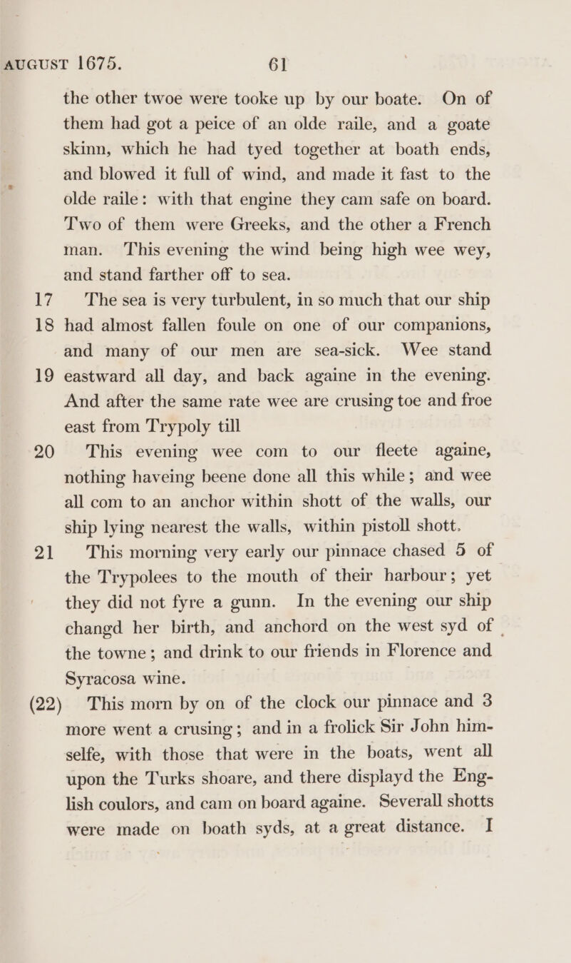 17 18 19 20 21 the other twoe were tooke up by our boate. On of them had got a peice of an olde raile, and a goate skinn, which he had tyed together at boath ends, and blowed it full of wind, and made it fast to the olde raile: with that engine they cam safe on board. Two of them were Greeks, and the other a French man. This evening the wind being high wee wey, and stand farther off to sea. The sea is very turbulent, in so much that our ship had almost fallen foule on one of our companions, and many of our men are sea-sick. Wee stand eastward all day, and back againe in the evening. And after the same rate wee are crusing toe and froe east from Trypoly till This evening wee com to our fleete againe, nothing haveing beene done all this while; and wee all com to an anchor within shott of the walls, our ship lying nearest the walls, within pistoll shott. This morning very early our pinnace chased 5 of the Trypolees to the mouth of their harbour; yet they did not fyre a gunn. In the evening our ship changd her birth, and anchord on the west syd of | the towne; and drink to our friends in Florence and Syracosa wine. This morn by on of the clock our pinnace and 3 more went a crusing; and in a frolick Sir John him- selfe, with those that were in the boats, went all upon the Turks shoare, and there displayd the Eng- lish coulors, and cam on board againe. Severall shotts were made on boath syds, at a great distance. I