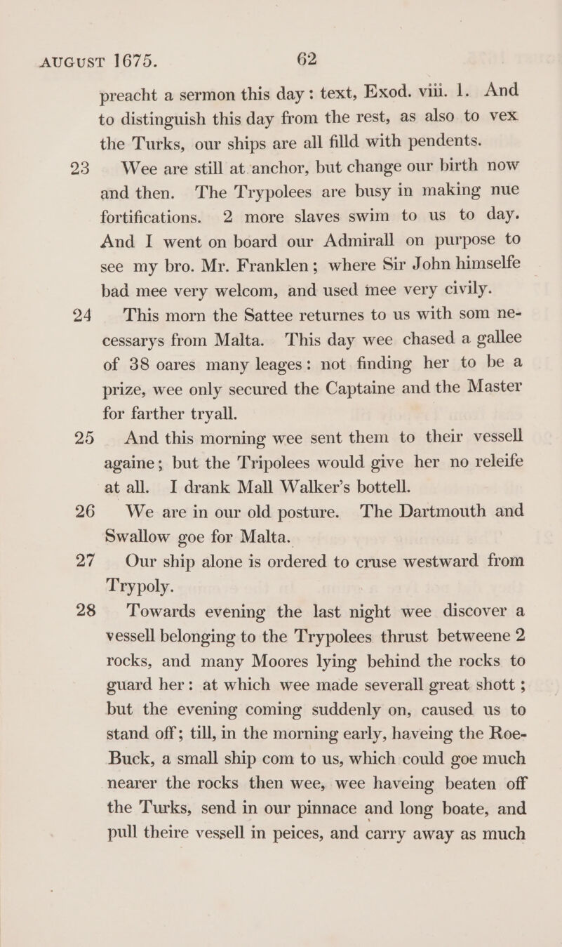 23 24 29 26 27 28 preacht a sermon this day: text, Exod. vii. |. And to distinguish this day from the rest, as also to vex the Turks, our ships are all filld with pendents. Wee are still at.anchor, but change our birth now and then. The Trypolees are busy in making nue fortifications. 2 more slaves swim to us to day. And I went on board our Admirall on purpose to see my bro. Mr. Franklen; where Sir John himselfe bad mee very welcom, and used mee very civily. This morn the Sattee returnes to us with som ne- cessarys from Malta. This day wee chased a gallee of 38 oares many leages: not finding her to be a prize, wee only secured the Captaine and the Master for farther tryall. And this morning wee sent them to their vessell againe; but the Tripolees would give her no releife at all. I drank Mall Walker’s bottell. We are in our old posture. The Dartmouth and Swallow goe for Malta. Our ship alone is ordered to cruse westward from Trypoly. Towards evening the last night wee discover a vessell belonging to the Trypolees thrust betweene 2 rocks, and many Moores lying behind the rocks to guard her: at which wee made severall great shott ; but the evening coming suddenly on, caused us to stand off; till, in the morning early, haveing the Roe- Buck, a small ship com to us, which could goe much the Turks, send in our pinnace and long boate, and pull theire vessell in peices, and carry away as much