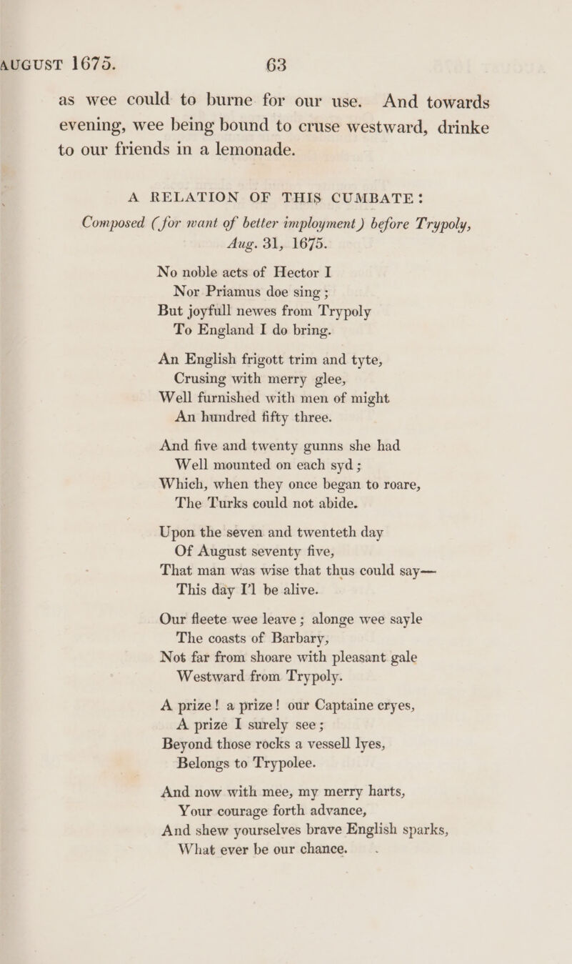 as wee could to burne for our use. And towards evening, wee being bound to cruse westward, drinke to our friends in a lemonade. A RELATION OF THIS CUMBATE: Composed (for want of better imployment) before Trypoly, Aug. 31, 1675. No noble acts of Hector I Nor Priamus doe sing ; But joyfull newes from Trypoly To England I do bring. An English frigott trim and tyte, Crusing with merry glee, Well furnished with men of might An hundred fifty three. And five and twenty gunns she had Well mounted on each syd ; Which, when they once began to roare, The Turks could not abide. Upon the seven and twenteth day Of August seventy five, That man was wise that thus could say— This day I'l be alive. Our fleete wee leave ; alonge wee sayle The coasts of Barbary, Not far from shoare with pleasant gale Westward from Trypoly. A prize! a prize! our Captaine cryes, A prize I surely see; Beyond those rocks a vessell lyes, Belongs to Trypolee. And now with mee, my merry harts, Your courage forth advance, And shew yourselves brave English sparks, What ever be our chance.