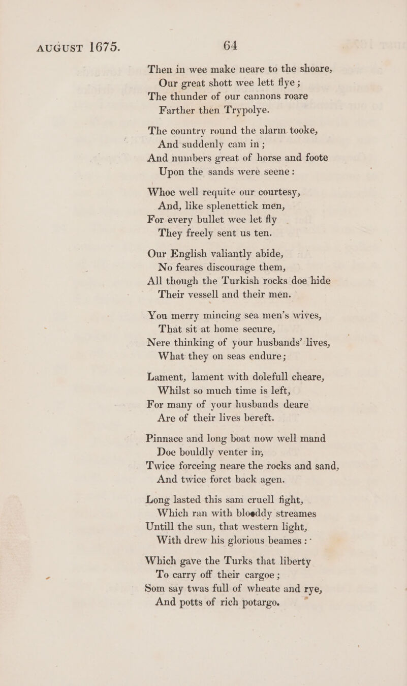 Then in wee make neare to the shoare, Our great shott wee lett flye ; The thunder of our cannons roare Farther then Trypolye. The country round the alarm tooke, And suddenly cam in ; And numbers great of horse and foote Upon the sands were seene: Whoe well requite our courtesy, And, like splenettick men, For every bullet wee let fly They freely sent us ten. Our English valiantly abide, No feares discourage them, All though the Turkish rocks doe hide Their vessell and their men. You merry mincing sea men’s wives, That sit at home secure, Nere thinking of your husbands’ lives, What they on seas endure; Lament, lament with dolefull cheare, Whilst so much time is left, For many of your husbands deare Are of their lives bereft. Pinnace and long boat now well mand Doe bouldly venter in, Twice forceing neare the rocks and sand, And twice forct back agen. Long lasted this sam cruell fight, Which ran with bloeddy streames Untill the sun, that western light, With drew his glorious beames : ° Which gave the Turks that liberty To carry off their cargoe ; Som say twas full of wheate and rye, And potts of rich potargo.