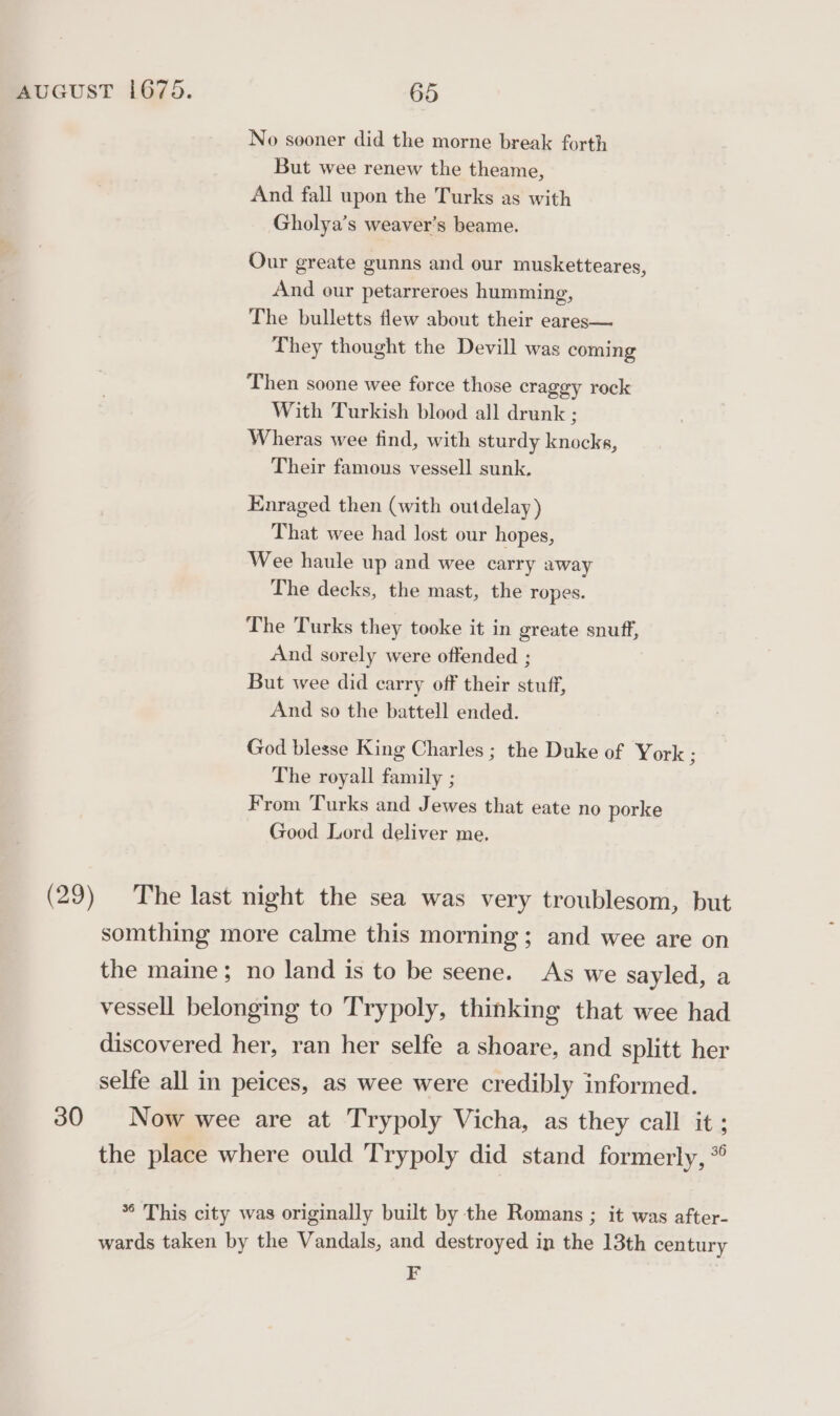 No sooner did the morne break forth But wee renew the theame, And fall upon the Turks as with Gholya’s weaver’s beame. Our greate gunns and our musketteares, And our petarreroes humming, The bulletts flew about their eares— They thought the Devill was coming Then soone wee force those craggy rock With Turkish blood all drunk ; Wheras wee find, with sturdy knocks, Their famous vessell sunk, Enraged then (with outdelay) That wee had lost our hopes, Wee haule up and wee carry away The decks, the mast, the ropes. The Turks they tooke it in greate snuff, And sorely were offended ; But wee did carry off their stuff, And so the battell ended. God blesse King Charles ; the Duke of York ; The royall family ; From Turks and Jewes that eate no porke Good Lord deliver me, (29) The last night the sea was very troublesom, but somthing more calme this morning; and wee are on the maine; no land is to be seene. As we sayled, a vessell belonging to Trypoly, thinking that wee had discovered her, ran her selfe a shoare, and splitt her selfe all in peices, as wee were credibly informed. 30 Now wee are at Trypoly Vicha, as they call it; the place where ould Trypoly did stand formerly, * *° This city was originally built by the Romans ; it was after- wards taken by the Vandals, and destroyed in the 13th century F