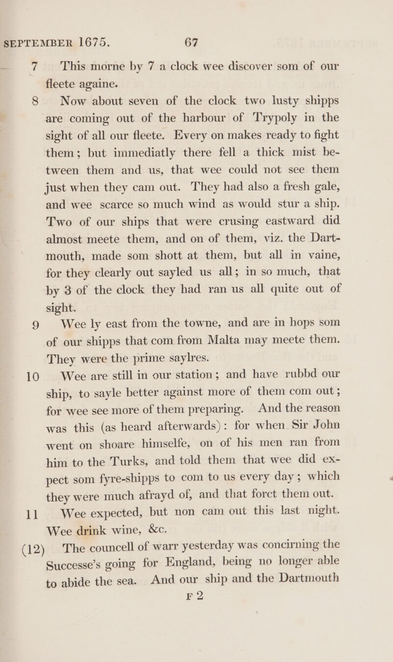 ry 10 11 This morne by 7 a clock wee discover som of our fleete againe. Now about seven of the clock two lusty shipps sight of all our fleete. Every on makes ready to fight them; but immediatly there fell a thick mist be- tween them and us, that wee could not see them just when they cam out. They had also a fresh gale, and wee scarce so much wind as would stur a ship. Two of our ships that were crusing eastward did almost meete them, and on of them, viz. the Dart- mouth, made som shott at them, but all in vaine, for they clearly out sayled us all; in so much, that by 3 of the clock they had ran us all quite out of sight. Wee ly east from the towne, and are in hops som of our shipps that com from Malta may meete them. They were the prime saylres. Wee are still in our station; and have rubbd our ship, to sayle better against more of them com out; for wee see more of them preparing. And the reason was this (as heard afterwards): for when Sir John went on shoare himselfe, on of his men ran from him to the Turks, and told them that wee did ex- pect som fyre-shipps to com to us every day ; which they were much afrayd of, and that forct them out. Wee expected, but non cam out this last night. Wee drink wine, &amp;c. The councell of warr yesterday was concirning the Successe’s going for England, being no longer able to abide the sea. And our ship and the Dartmouth F2