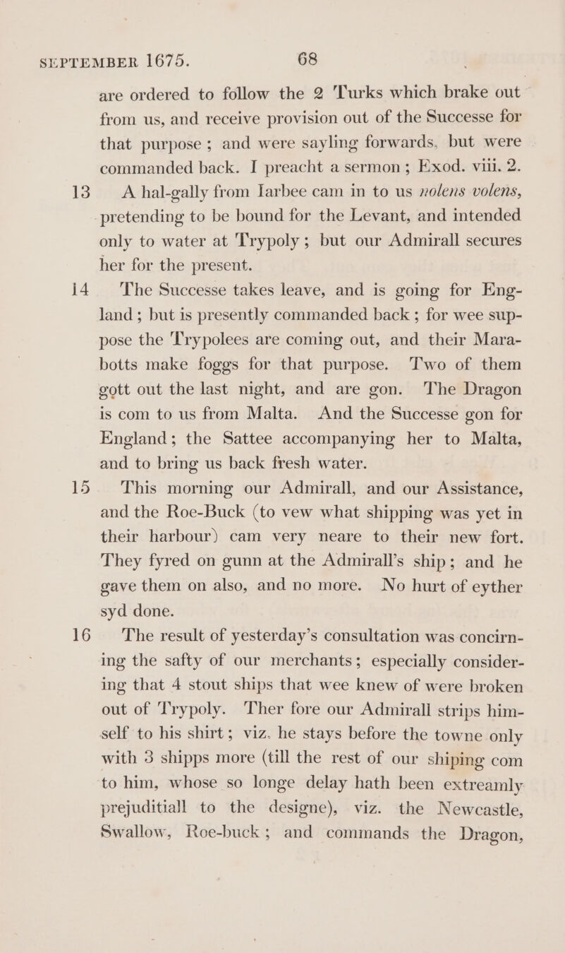 j4 15 16 are ordered to follow the 2 Turks which brake out ~ from us, and receive provision out of the Successe for that purpose ; and were sayling forwards, but were commanded back. I preacht a sermon; Exod. viii. 2. only to water at 'Trypoly ; but our Admirall secures her for the present. The Successe takes leave, and is going for Eng- land ; but is presently commanded back ; for wee sup- pose the Trypolees are coming out, and their Mara- botts make foggs for that purpose. Two of them gott out the last night, and are gon. The Dragon is com to us from Malta. And the Successe gon for England; the Sattee accompanying her to Malta, and to bring us back fresh water. This morning our Admirall, and our Assistance, and the Roe-Buck (to vew what shipping was yet in their harbour) cam very neare to their new fort. They fyred on gunn at the Admirall’s ship; and he gave them on also, and no more. No hurt of eyther syd done. The result of yesterday’s consultation was concirn- ing the safty of our merchants; especially consider- ing that 4 stout ships that wee knew of were broken out of Trypoly. Ther fore our Admirall strips him- self to his shirt; viz. he stays before the towne only with 3 shipps more (till the rest of our shiping com prejuditiall to the designe), viz. the Newcastle, Swallow, Roe-buck; and commands the Dragon,