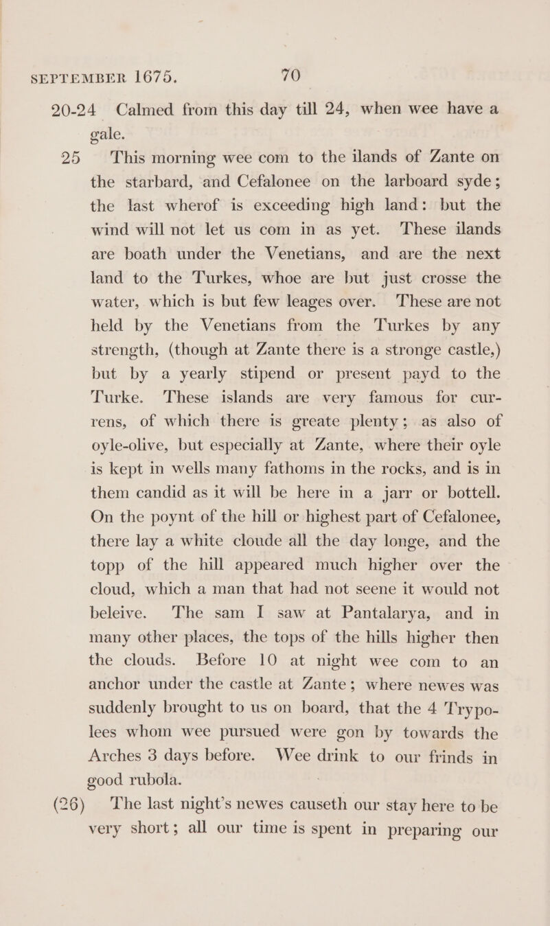 25 gale. This morning wee com to the ilands of Zante on the starbard, and Cefalonee on the larboard syde; the last wherof is exceeding high land: but the wind will not let us com in as yet. These ilands are boath under the Venetians, and are the next land to the Turkes, whoe are but just crosse the water, which is but few leages over. These are not held by the Venetians from the Turkes by any strength, (though at Zante there is a stronge castle.) but by a yearly stipend or present payd to the Turke. These islands are very famous for cur- rens, of which there is greate plenty; as also of oyle-olive, but especially at Zante, where their oyle is kept in wells many fathoms in the rocks, and is in them candid as it will be here in a jarr or bottell. On the poynt of the hill or highest part of Cefalonee, there lay a white cloude all the day longe, and the topp of the hill appeared much higher over the cloud, which a man that had not seene it would not beleive. The sam I saw at Pantalarya, and in many other places, the tops of the hills higher then the clouds. Before 10 at night wee com to an anchor under the castle at Zante; where newes was suddenly brought to us on board, that the 4 Trypo- lees whom wee pursued were gon by towards the Arches 3 days before. Wee drink to our frinds in good rubola. : The last night’s newes causeth our stay here to be very short; all our time is spent in preparing our