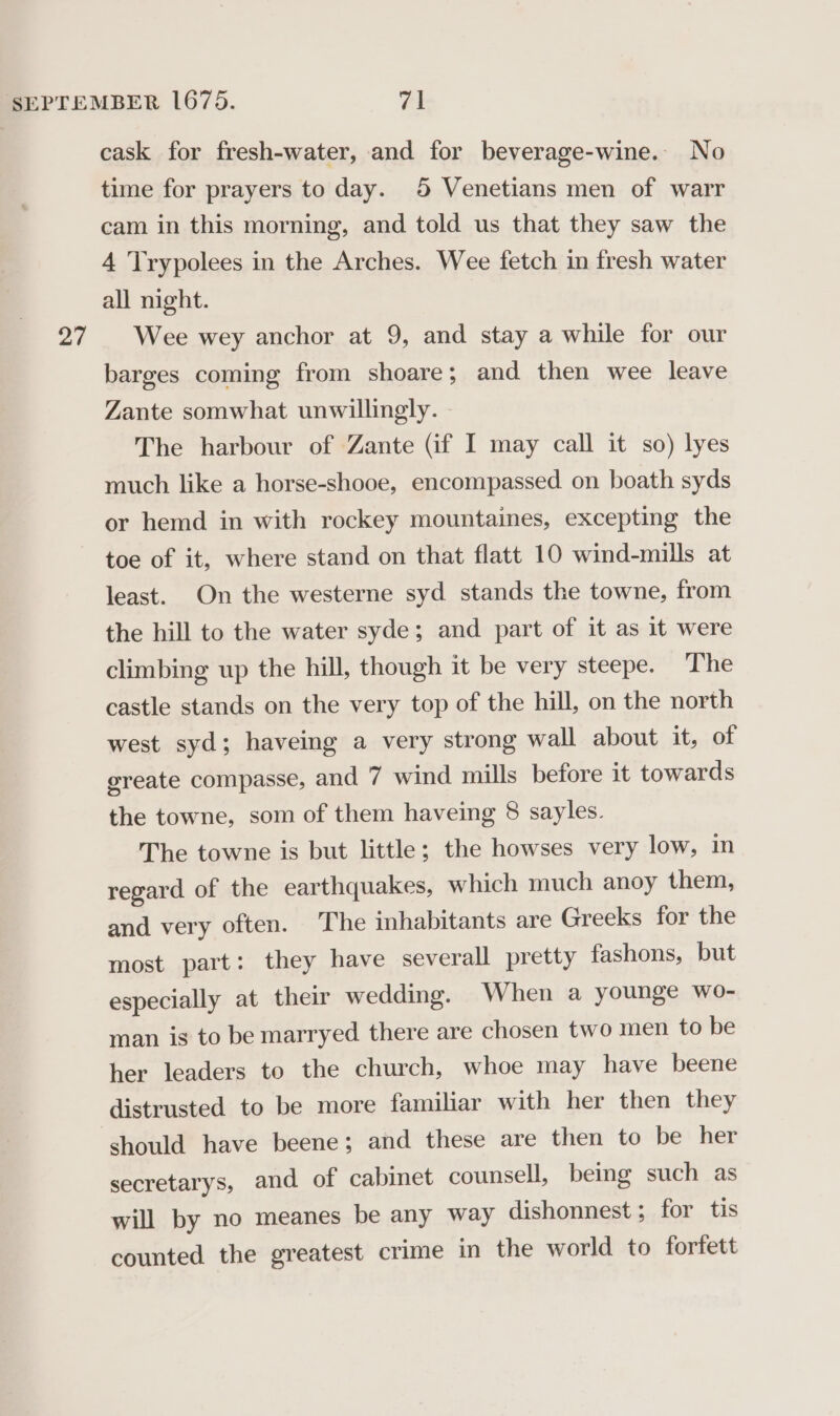 27 cask for fresh-water, and for beverage-wine. No time for prayers to day. 5 Venetians men of warr cam in this morning, and told us that they saw the all night. Wee wey anchor at 9, and stay a while for our barges coming from shoare; and then wee leave Zante somwhat unwillingly. The harbour of Zante (if I may call it so) lyes much like a horse-shooe, encompassed on boath syds or hemd in with rockey mountaines, excepting the toe of it, where stand on that flatt 10 wind-mills at least. On the westerne syd stands the towne, from the hill to the water syde; and part of it as it were climbing up the hill, though it be very steepe. ‘The castle stands on the very top of the hill, on the north west syd; haveing a very strong wall about it, of ereate compasse, and 7 wind mills before it towards the towne, som of them haveing 8 sayles. The towne is but little; the howses very low, in regard of the earthquakes, which much anoy them, and very often. The inhabitants are Greeks for the most part: they have severall pretty fashons, but especially at their wedding. When a younge wo- man is to be marryed there are chosen two men to be her leaders to the church, whoe may have beene distrusted to be more familiar with her then they should have beene; and these are then to be her secretarys, and of cabinet counsell, being such as will by no meanes be any way dishonnest ; for tis counted the greatest crime in the world to forfett