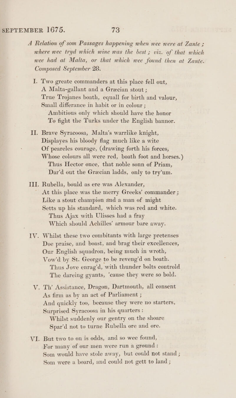 A Relation of som Passages happening when wee were at Zante ; where wee tryd which wine was the best ; viz. of that which nee had at Malta, or that which wee found then at Zante. Composed September 28. I. Two greate commanders at this place fell out, A Malta-gallant and a Grecian stout ; True Trojanes boath, equall for birth and valour, Small differance in habit or in colour ; Ambitious only which should have the honor To fight the Turks under the English bannor. II. Brave Syracoosa, Malta’s warrlike knight, Displayes his bloody flag much like a wite Of peareles courage, (drawing forth his forces, Whose colours all were red, boath foot and horses.) Thus Hector once, that noble sonn of Priam, Dar’d out the Grecian ladds, only to try’um. III. Rubella, bould as ere was Alexander, ' At this place was the merry Greeks’ commander ; Like a stout champion and a man of might Setts up his standard, which was red and white. Thus Ajax with Ulisses had a fray Which should Achilles’ armour bare away. IV. Whilst these two combitants with large pretenses Doe praise, and boast, and brag their excellences, Our English squadron, being much in wroth, Vow’d by St. George to be reveng’d on boath. Thus Jove enrag’d, ‘with thunder bolts controld The dareing gyants, ‘cause they were so bold. V. Th’ Assistance, Dragon, Dartmouth, all consent As firm as by an act of Parliament ; And quickly too, because they were no starters, Surprised Syracoosa in his quarters : Whilst suddenly our gentry on the shoare Spar’d not to turne Rubella ore and ore. VI. But two to on is odds, and so wee found, For many of our men were run a ground : Som would have stole away, but could not stand ; Som were a board, and could not gett to land ;